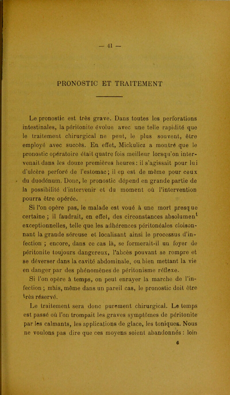 PRONOSTIC ET TRAITEMENT Le pronostic est très grave. Dans toutes les perforations intestinales, la péritonite évolue avec une telle rapidité que le traitement chirurgical ne peut, le plus souvent, être employé avec succès. En effet, Mickulicz a montré que le pronostic opératoire était quatre fois meilleur lorsqu’on inter- venait dans les douze premières heures: il s’agissait pour lui d’ulcère perforé de l’estomac; il en est de même pour ceux * du duodénum. Donc, le pronostic dépend en grande partie de la possibilité d’intervenir et du moment où l’intervention pourra être opérée. , Si l’on opère pas, le malade est voué à une mort presque certaine ; il faudrait, en effet, des circonstances absolument exceptionnelles, telle que les adhérences péritonéales cloison- nant la grande séreuse et localisant ainsi le processus d’in- fection ; encore, dans ce cas là, se formerait-il un foyer de péritonite toujours dangereux, l’abcès pouvant se rompre et se déverser dans la cavité abdominale, ou. bien mettant la vie en danger par des phénomènes de péritonisme réflexe. Si l’on opère à temps, on peut enrayer la marche de l’in- fection ; mlàis, même dans un pareil cas, le pronostic doit être très réservé. Le traitement sera donc purement chirurgical. Le temps est passé où l’on trompait les graves symptômes de péritonite par les calmants, les applications de glace, les toniques. Nous ne voulons pas dire que ces moyens soient abandonnés : loin 6