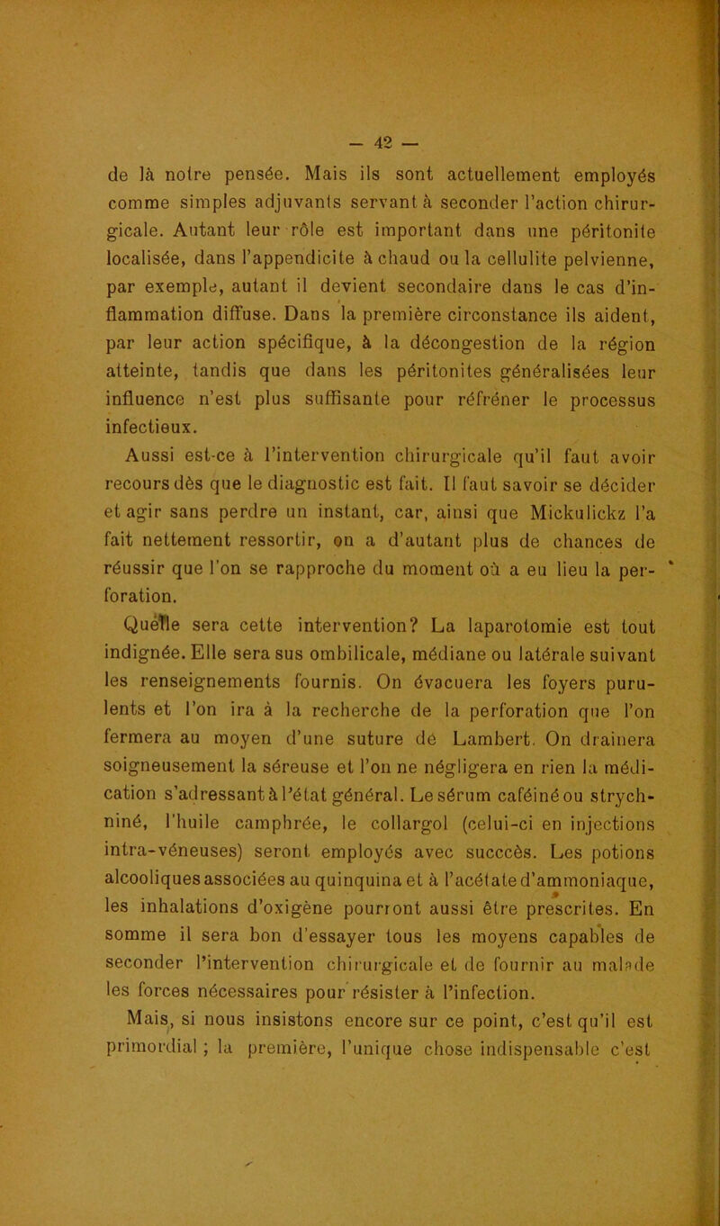 de là notre pensée. Mais ils sont actuellement employés j J comme simples adjuvants servant à seconder l’action chirur- i gicale. Autant leur rôle est important dans une péritonite \ localisée, dans l’appendicite à chaud ou la cellulite pelvienne, i par exemple, autant il devient secondaire dans le cas d’in- . $ flammation diffuse. Dans la première circonstance ils aident, par leur action spécifique, à la décongestion de la région atteinte, tandis que dans les péritonites généralisées leur : influence n’est plus suffisante pour réfréner le processus infectieux. Aussi est-ce à l’intervention chirurgicale qu’il faut avoir recours dès que le diagnostic est fait. Il faut savoir se décider ‘ et agir sans perdre un instant, car, ainsi que Mickulickz l’a ^ fait nettement ressortir, on a d’autant plus de chances de j réussir que l'on se rapproche du moment où a eu lieu la per- ‘ , foration. ' Quelle sera cette intervention? La laparotomie est tout ' indignée. Elle sera sus ombilicale, médiane ou latérale suivant les renseignements fournis. On évacuera les foyers puru- 'î lents et l’on ira à la recherche de la perforation que l’on '] fermera au moyen d’une suture dé Lambert. On drainera -j| soigneusement la séreuse et l’on ne négligera en rien la médi- s'j cation s’adressant à l’état général. Le sérum caféiné ou strych- j niné, l’huile camphrée, le collargol (celui-ci en injections a intra-véneuses) seront employés avec succcès. Les potions j alcooliques associées au quinquina et à l’acétate d’ammoniaque, | les inhalations d’oxigène pourront aussi être prescrites. En s somme il sera bon d’essayer tous les moyens capables de 1 seconder l’intervention chirui-gicale et de fournir au maLde f les forces nécessaires pour résister à l’infection. Mais, si nous insistons encore sur ce point, c’est qu’il est primordial ; la première, l’unique chose indispensable c’est .#