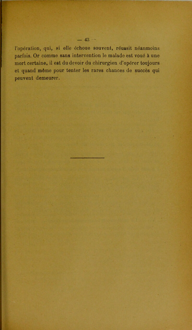 l’opération, qui, si elle échoue souvent, réussit néanmoins parfois. Or comme sans intervention le malade est voué à une mort certaine, il est du devoir du chirurgien d’opérer toujours et quand môme pour tenter les rares chances de succès qui peuvent demeurer.