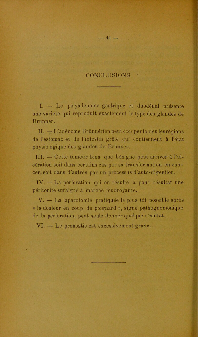 CONCLUSIONS • I. — Le polyadénome gastrique et duodénal présente une variété qui reproduit exactement le type des glandes de Brünner. IL — L’adénome Brünnérien peut occuper toutes les régions de l’estomac et de l’intestin grêle qui contiennent à l’état physiologique des glandes de Brünner. III. — Cette tumeur bien que bénigne peut arriver à l’ul- cération soit dans certains cas par sa transformation en can- cer, soit dans d’autres par un processus d’auto-digestion. IV. — La perforation qui en résulte a pour résultat une péritonite suraiguë à marche foudroyante. V. — La laparotomie pratiquée le plus tôt possible après « la douleur en coup de poignard », signe pathognomonique de la perforation, peut seule donner quelque résultat. i VI. — Le pronostic est excessivement grave. i