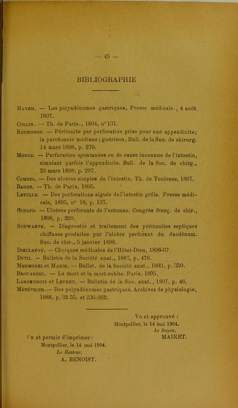 BIBLIOGRAPHIE ■■ Hayem. — Les polyadénomes gastriques. Presse médicale,, 4 août 1897. Collin. —Th. de Paris., 1894, n°131. Kirmisson. — Péritonite par perforation prise pour une appendicite; la parotonnie médiane ; guérison. Bull, de la Soc. de chirurg. 14 mars 1898, p. 279. Monod. — Perforation spontanées ou de cause inconnue de l’intestin, simulant parfois l’appendicite. Bull, de la Soc. de chirg., 23 mars 1898, p. 297. Combes, — Des ulcères simples de l’intestin. Th. de Toulouse, 1897. Barbe. —Th. de Paris, 1895. Letulle. — Des perforations aiguës de l’intestin grêle. Presse médi- cale, 1895, n“ 18, p. 137. Qinapd. —Ulcères perforants de l’estomac. Congrès franc, de chir., 1898, p. 320. ScHWARTE. — Diagnostic et traitement des péritonites septiques chiffuses produites par l’ulcère perforant du duodénum. Soc. de chir., 5 janvier 1898. Dibulafoy. —Cliniques médicales de l’Hôtel-Dieu, 1896-97. Dutil. — Bulletin de la Société anat., 1887, p. 478. MERMORELet Marie. — Bullet. de la Société anat., 1893, p, 350. Brouardel. — La mort et la mort subite. Paris, 1895. Lardbnnois et Levrey. — Bulletin de la Soc. anat., 1897, p. 46. Ménétrier.— Des polyadénomes gastriques. Archives de physiologie, 1888, p, 32-55, et 230-262. Vu et approuvé : Montpellier, le 14 mai 1904» Le Doyen, ’/u et permis d’imprimer: Montpellier, le 14 mai 1904. Le Recteur, A. BENOIST. MAIRET.