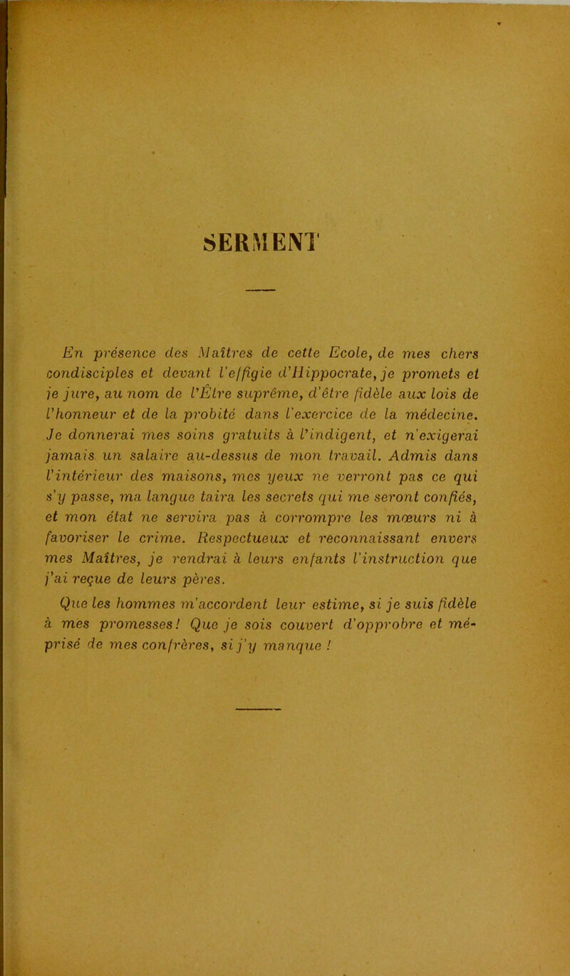 SERMENT En présence des Maîtres de cette Ecole, de mes chers condisciples et devant l’effigie d'Hippocrate, je promets et je jure, au nom de l’Être suprême, d'être fidèle aux lois de l’honneur et de la probité dans l'exercice de la médecine. Je donnerai mes soins gratuits à l’indigent, et n’exigerai jamais un salaire au-dessus de mon travail. Admis dans Vintérieur des maisons, mes yeux ne verront pas ce qui s'y passe, ma langue taira les secrets qui me seront confiés, et mon état ne servira pas à corrompre les mœurs ni à favoriser le crime. Respectueux et reconnaissant envers mes Maîtres, je rendrai à feurs enfants l’instruction que j’ai reçue de leurs pères. Que les hommes m’accordent leur estime, si je suis fidèle à mes promesses! Que je sois couvert d’opprobre et mé‘ prisé de mes confrères, si j’y manque !