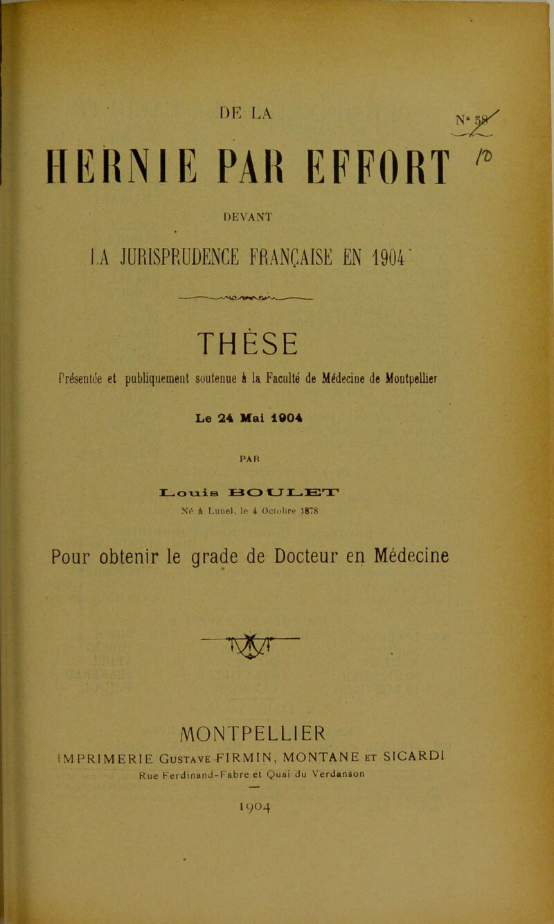 DE LA N“ 5»^ HERNIE PAR EFFORT /?) DEVANT LA JURISPRUDENCE FRANÇAISE EN 1904 THÈSE Présentiîe et publiquement soutenue à la Faculté de Médecine de Montpellier Le 24 Mai 1004 PAR H-oxiis ÜO Né à I.unel. le 4 Octobre 1878 Pour obtenir le grade de Docteur en Médecine MONTPELLIER IMPRIMERIE Gustave FIRMIN, MONTANE et SICARDl Rue Ferdinand-Fabre et Quai du Verdanson 1904