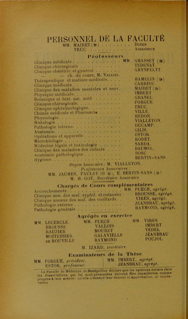 PERSONNEL DE LA FACULTE MM. MAIRET(*) Doyen TRUC Assesseur P ro f e sse Uis Clinique médicale ■ Clinique chirurgicale Clinique obslélric. et gynécol — ch. du cours, M. Vallois. Thérapeutique et matière médicale. ... Clinique médicale Clinique des maladies mentales et nerv. Physique médicale Botanique et hist. nat. méd Clinique chirurgicale Clinique ophtalmologique Chimie médicale et Pharmacie Physiologie • Histologie • Pathologie interne ; Anatomie Upérations et appareils Microbiologie Médecine légale et toxicologie Clinique des maladies des enfants .... Anatomie pathologique • Hygiène Doyen honoyciive i M. VIALLEION. Diofesseurs honoraires: MM. .lAUMKS, PAUhKT E. BERTIN-SANS M. H. COT, Secrétaire honoraire (;hiir(jés de Coui’s coinpléinentalres (*)• GRASSET TEDENAT GRYNFELTT. HAMELIN CARRIEÜ. MAlRET(Yé). IMBERT GRANEL. FORGUE. TRUC. VILLE. HEDON. VIALLETON. DUCAMP. GILIS. ESTOR. RODET. SARDA. BAUMEL. BOSC BERTIN-SANS. Accouchements Clinique ann. des mal. syphil. et cutanées Clinique annexe des mal. des vieillards. . Pathologie externe Pathologie générale . . PUECH, agrégé. BROUSSE, agrégé. VIRES, agrégé. JEANBRAU, agrégé. RAYMOND, agrégé. MM. LECERCLE. BROUSSE RAUZIER MOITESSIER DE ROUVILLE A(|i-ét|és en exerciee MM. PUECH VALLOIS MOURET GALAVIELLE RAYMOND MM VIRES IMBERT VEDEL JEANBRAU POUJOL MM. Examinateurs FORGUE, président. ESTOR, professeur. M. IZARD, secrétaire. de la Tlièse MM. IMBERT, agrégé. JEANBRAU, agrégé. U Faculté de Médecine de Montpellier déclare que les les üisserlations qui lui sont présentées doivent être cons dérées cou m propres à leur auteur; qu’elle n’entend leur donner ni approbatiou. 111 mtpro- Hatiou