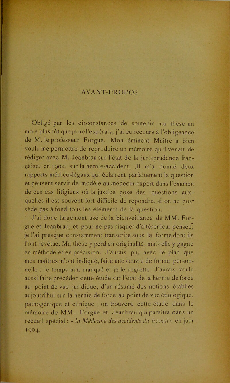 AVANT-PROPOS Obligé par les circonstances de soutenir ma thèse un mois plus tôt que je ne l’espérais, j’ai eu recours à l’obligeance de M. le professeur Forgue. Mon éminent Maître a bien voulu me permettre de reproduire un mémoire qu’il venait de rédiger avec M. Jeanbrau sur l’état de la jurisprudence fran- çaise, en 1904, sur la hernie-accident. .11 m’a donné deux rapports médico-légaux qui éclairent parfaitement la question et peuvent servir de modèle au médecin-expert dans l’examen de ces cas litigieux où la justice pose des questions aux- quelles il est souvent fort difficile de répondre, si on ne pos sède pas à fond tous les éléments de la question. J’ai donc largement usé de la bienveillance de MM. For- gue et .leanbrau, et pour ne pas risquer d’altérer leur pensée* je l’ai presque constamment transcrite sous la forme dont ils l’ont revêtue. Ma thèse y perd en originalité, mais elley gagne en méthode et en précision. J’aurais pu, avec le plan que mes maîtres m’ont indiqué, faire une oeuvre de forme person- nelle : le temps m’a manqué et je le regrette. J’aurais voulu aussi faire précéder cette étude sur l’état de la hernie de force au point de vue juridique, d’un résumé des notions établies aujourd’hui sur la hernie de force au point de vue étiologique, pathogénique et clinique ; on trouvera cette étude dans le mémoire de MM. Forgue et Jeanbrau qui paraîtra dans un recueil spécial : « la Médecine des accidents du travail » en juin 1904.