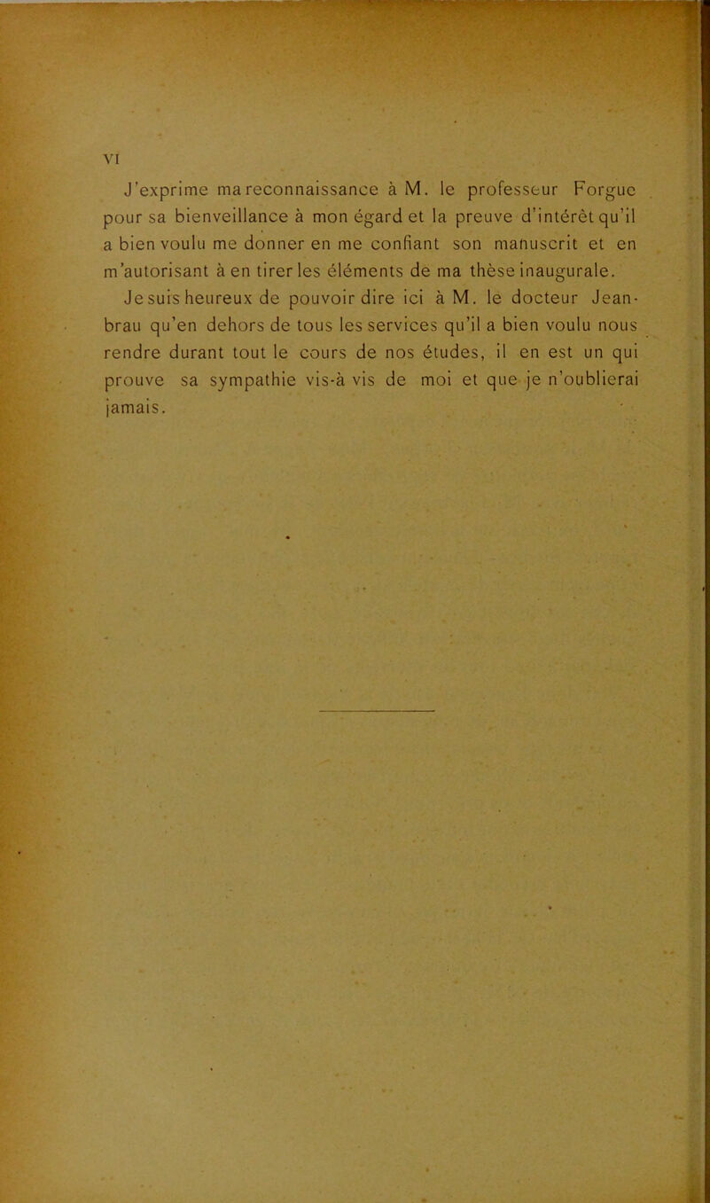 J’exprime ma reconnaissance à M. le professeur Forguc pour sa bienveillance à mon égard et la preuve d’intérêt qu’il a bien voulu me donner en me confiant son manuscrit et en m’autorisant à en tirer les éléments de ma thèse inaugurale. Je suis heureux de pouvoir dire ici à M. le docteur Jean- brau qu’en dehors de tous les services qu’il a bien voulu nous rendre durant tout le cours de nos études, il en est un qui prouve sa sympathie vis-à vis de moi et que je n’oublierai jamais.