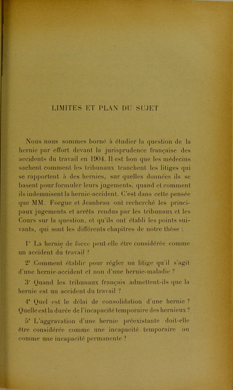 LIMITES ET PLAN DU SUJET Nous nous sommes borné à étudier la question de la hernie par effort devant la jurisprudence française des accidents du travail en 1904. 11 est bon que les médecins sachent comment les tribunaux tranchent les litiges qui se rapportent à des hernies, sur (juelles données ils se basent pour formuler leurs jugements, quand et comment ils indemnisent la hernie-accident. C’est dans cette pensée que MM. Forgue et Jeanbrau ont recherché les princi- paux jugements et arrêts rendus par les tribunaux et les Cours sur la question, et qu’ils ont établi les points sui- vants, qui sont les différents chapitres de notre thèse : 1° La hernie de force peut-elle être considérée comme un accident du travail ? 2“ Comment établir pour régler un litige qu’il s’agit d’une hernie-accident et non d’une hernie-maladie? 3 Quand les tribunaux français admettent-ils que la hernie est un accident du travail ? 4® Quel est le délai de consolidation d’une hernie ? Quelle est la durée de l’incapacité temporaire des hernieux? 5 L’aggravation d’une hernie préexistante doit-elle être considérée comme une incapacité temporaire ou comme une incapacité permanente ?