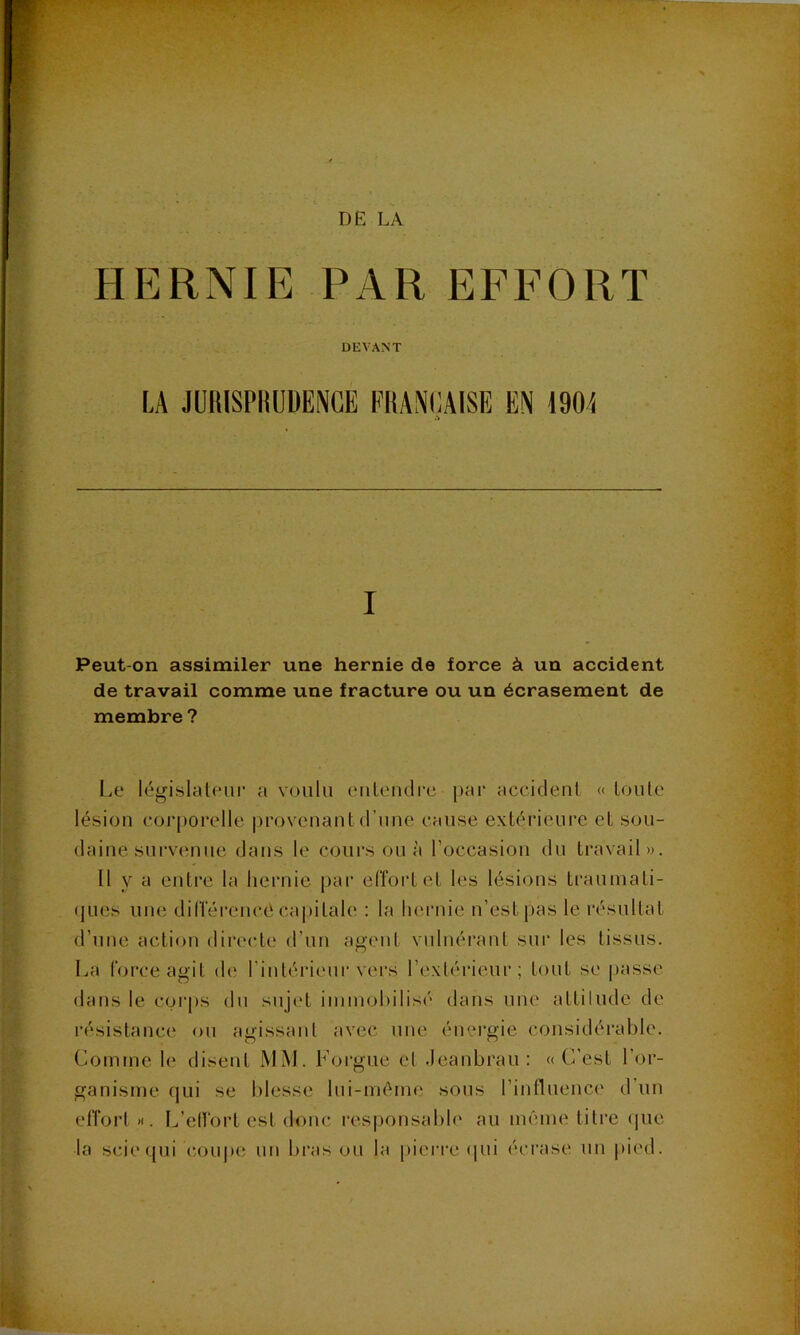 DE LA HERNIE PAR EFFORT DEVANT I Peut-on assimiler une hernie de force à un accident de travail comme une fracture ou un écrasement de membre ? Le législateur a voulu eiileudrc par accident « toute lésion corporelle |)rovcnant d’une cause extérieure et sou- daine survenue dans le cours ou à roccasion du travail». Il y a entre la hernie par effort et les lésions traumati- ques une dilTérencé capitale : la hei’nie n’est pas le résultat d’une action directe d’un agent vnlnérant sur les tissus. La force agit de l'intérieur vers l’extérieur; tout se |)asse dans le corps du sujet iininohilisé dans une attiludc de l’ésistance ou agissant avec une énci’gie considérable. Comme le disent iMM. Forgue et .leanbrau: «C’est l’or- ganisme qui se blesse lui-même sous l’influence d’un effort >1. L’elfort est donc l’esponsable au même titre (pie la scie qui coiq)C un bras ou la pierre (|ui (‘ci’ase un pied.