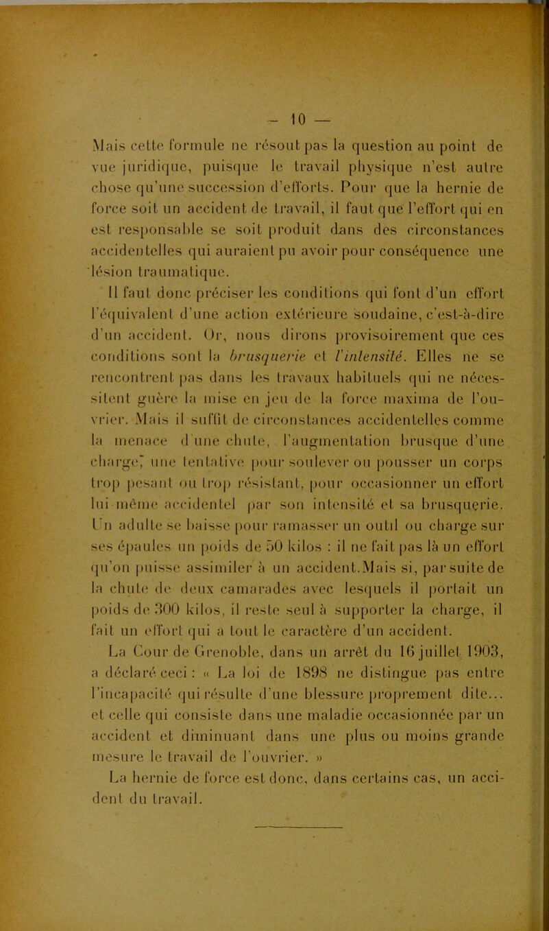 Mais cette formule ne résout j)as la question au point de vue juridique, puisque le travail physique n’est aulre chose qu’une succession d’efforts. Pour que la hernie de force soit un accident de travail, il faut que l’effort (jui en est responsable se soit produit dans des circonstances accidentelles qui auraient pu avoir pour conséquence une lésion traumatique. 11 faut donc préciser les conditions qui font d’un effort l’écjuivalent d’une action extérieure soudaine, c’est-h-dirc d’un accident. Or, nous dirons provisoirement que ces conditions sont la brusquerie et l’inlensilé. Elles ne se rencontrent pas dans les travaux habituels qui ne néces- sitent guère la mise en jeu de la force maxima de l’ou- vrier. Mais il sufüt de circonstances accidentelles comme la menace d une chute, l’augmentatiou brusque d’une chai-ge‘ une tentative pour soulever ou pousser un corps trop j)esant ou tro|) résistant, pour occasionner un effort lui même accidentel par sou intensité et sa brusquerie, l'ii adulte se baisse [)our ramassc'r un outil ou chai’ge sur ses éjjaules un jioids de üO kilos : il ne fait pas là un effort ipi’on {misse assimiler à un accident.Mais si, par suite de la chute de deux camarades avec les(|uels il jiortait un |)oids de .300 kilos, il reste seul à supporter la charge, il fait un effort qui a tout le caractère d’un accident. La Cour de Grenoble, dans un arrêt du 16 juillet 1903, a déclaré ceci: « La loi de 1898 ne distingue pas entre l’incapacité qui l’ésulle d’une blessure {irojirement dite... et celle qui consiste dans une maladie occasionnée jiar un accident et diminuant dans une plus ou moins grande mesure le travail de l’ouvrier. » La hernie de foi’ce est donc, dans ceidains cas, un acci- dent du travail.