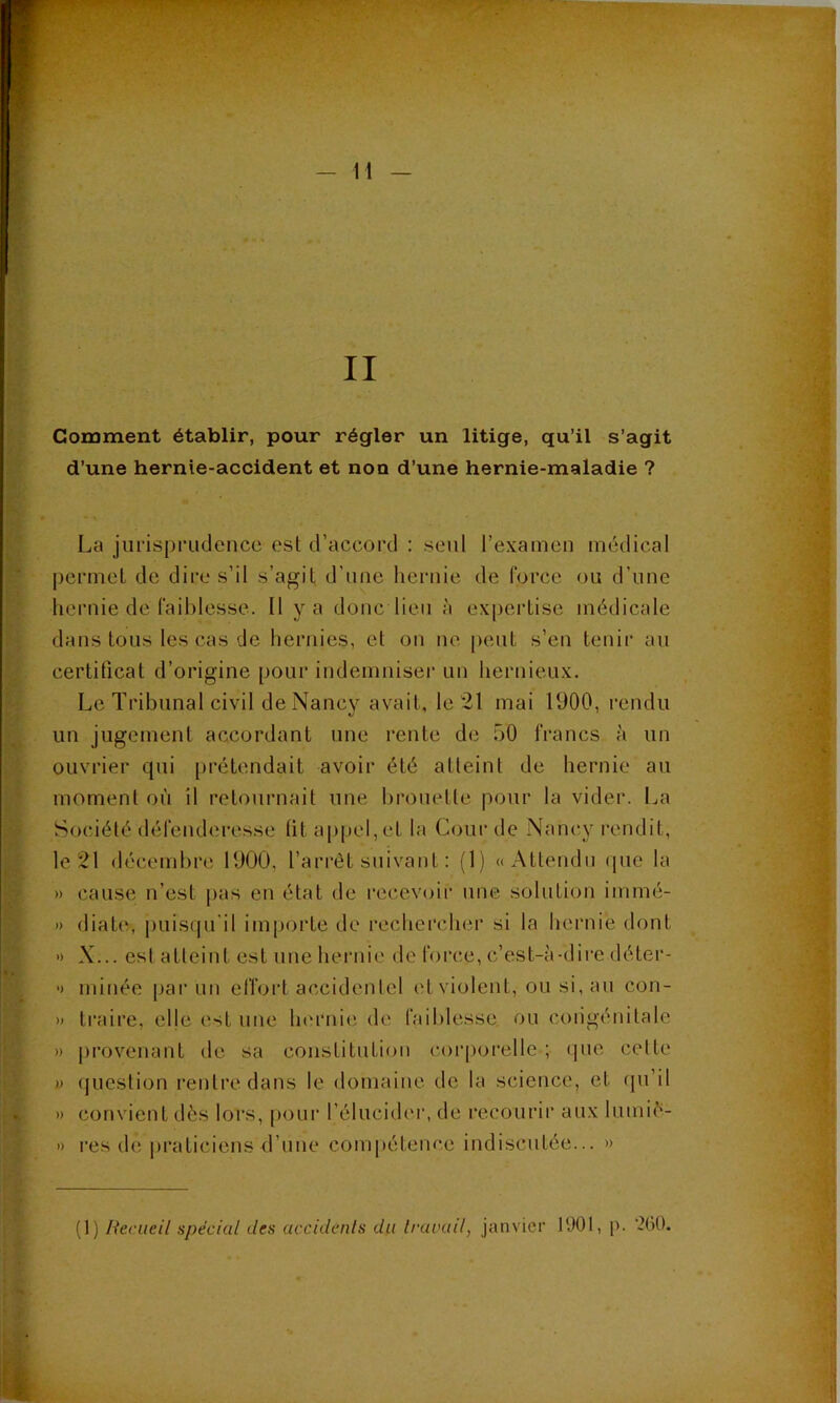 Comment établir, pour régler un litige, qu’il s’agit d’une hernie-accident et non d’une hernie-maladie ? La jurisprudence est d’accord : seul l’examen médical permet de dii'e s’il s’agit d’une hernie de force ou d’une hernie de faiblesse. Il y a donc lieu à expertise médicale dans tous les cas de hernies, et on ne peut s’en tenir au certificat d’origine pour indemniser un hernieux. Le Tribunal civil de Nancy avait, le 21 mai 1900, rendu un jugement accordant une rente de 50 francs à un ouvrier qui [irétendait avoir été atteint de hernie au moment où il retournait une brouette pour la vider. La Société défenderesse ht appel, et la Cour de Nancy l'endit, le 21 décembre 1900, l’arrêt suivant : (1) u Attendu (pie la » cause n’est j^as en état de recevoir une solution immé- » diate, puisipi’il importe de rechercher si la hernie dont » X... est atteint est une hernie de force, c’est-à-dire déter- •) minée |iai‘un elTort accidentel etviolent, ou si, au con- » traire, elje est une limmie de faiblesse ou congénitale » jirovenant de sa constitution corporelle ; que celte » (jueslion rentre, dans le domaine do la science, et cpi’il » convient dès lors, [)our l’élucider, de recourir aux lumié- » res de praticiens d’une compétence indiscutée... »