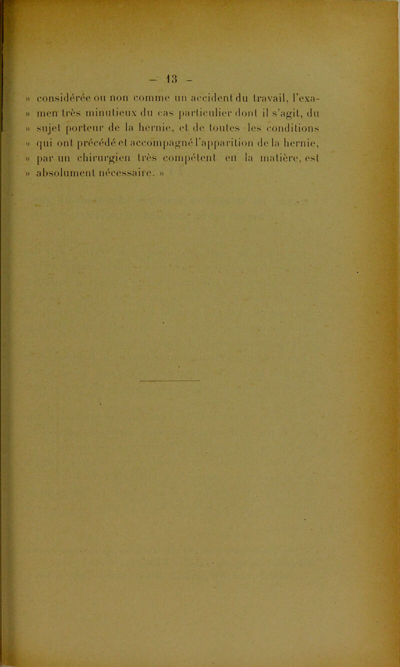 » considén^e on non commo nn accident du travail, l’exa- » nien très ininulienx dn cas particulier dont il s’agit, du » sujet porteur de la hernie, et de toutes les conditions ') (jui ont précédé et accompagné l’apparition delà hernie, » par un chirurgien très compétent en la matière, est » absolument nécessaire. »