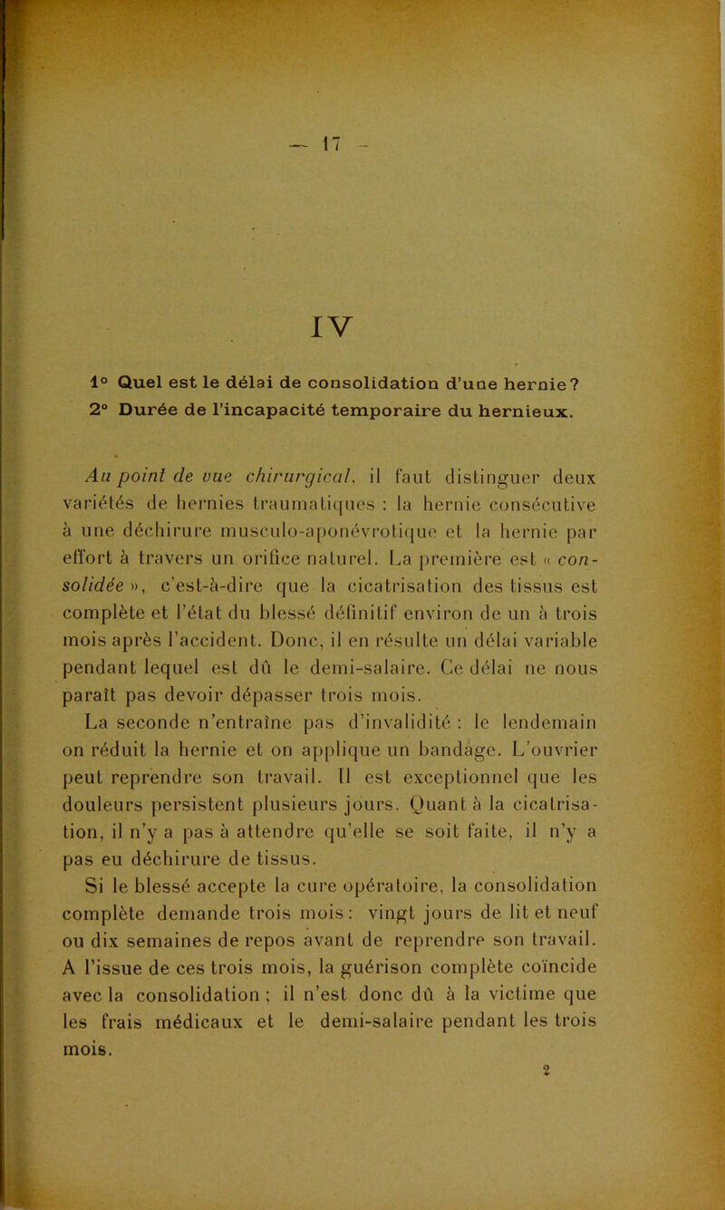IV 1° Quel est le délai de consolidation d’une hernie? 2“ Durée de l’incapacité temporaire du hernieux. Au point de uae chirurgical, il faut distinguer deux variétés de hei’uies traumatiques : la hernie consécutive à une déchirure musculo-a|)onévroti([ue et la hernie par effort à travers un orifice naturel. La première est « con- solidée c’est-è-dire que la cicatrisation des tissus est complète et l’état du blessé définitif environ de un à trois mois après l’accident. Donc, il en résulte un délai variable pendant lequel est dû le demi-salaire. Ce délai ne nous paraît pas devoir dépasser trois mois. La seconde n’entraîne pas d’invalidité : le lendemain on réduit la hernie et on applique un bandage. L’ouvrier peut reprendre son travail. Il est exceptionnel que les douleurs persistent plusieurs jours. Quant à la cicatrisa- tion, il n’y a pas à attendre qu’elle se soit faite, il n’y a pas eu déchirure de tissus. Si le blessé accepte la cure opératoire, la consolidation complète demande trois mois: vingt jours de lit et neuf ou dix semaines de repos avant de reprendre son travail. A l’issue de ces trois mois, la guérison complète coïncide avec la consolidation ; il n’est donc dû à la victime que les frais médicaux et le demi-salaire pendant les trois mois. 2