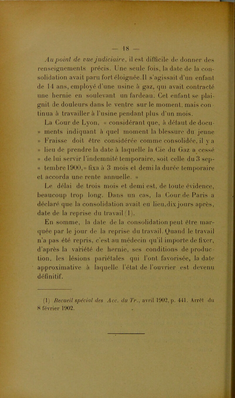 Au point de vue judiciaire, il est dilTicile de donner des renseignements précis. Une seule fois, la date de la con- solidation avait paru fort éloignée.Il s’agissait d’un enfant de 14 ans, employé d’une usine à gaz, qui avait contracté une hernie en soulevant un fardeau. Cet enfant se plai- gnit de douleurs dans le ventre sur le moment, mais con tinua à travaillera l’usine pendant plus d’un mois. La Cour de Lyon, « considérant que, à défaut de docu- » ments indiquant à quel moment la blessure du jeune » Fraisse doit être considérée comme consolidée, il y a » lieu de prendre la date à laquelle la Cie du Gaz a cessé » de lui servir l’indemnité temporaire, soit celle du 3 sep- » tembrel9ü0,» lî.xa à 3 mois el demi la durée temporaire et accorda une renie annuelle. » Le délai de trois mois et demi est, de toute évidence, beaucoup Irop long. Dans un cas, la (^our de Paris a déclaré que la consolidation avait eu lieu,dix joui’s après, date de la reprise du travail (1). En somme, la date de la consolidation peut être mar- quée par le jour de la reprise du travail. Quand le travail n’a pas été repris, c’est au médecin (ju’il importe de fixer, d’après la variété de bernie, ses conditions de produc- tion, les lésions pariétales qui l’ont favorisée, la date approximative à laquelle l’état de l’ouvrier est devenu définitif. (1) Recueil spécial des Acc. du Tr., avril 1902, p. 441. Arrêt du 8 février 1902.