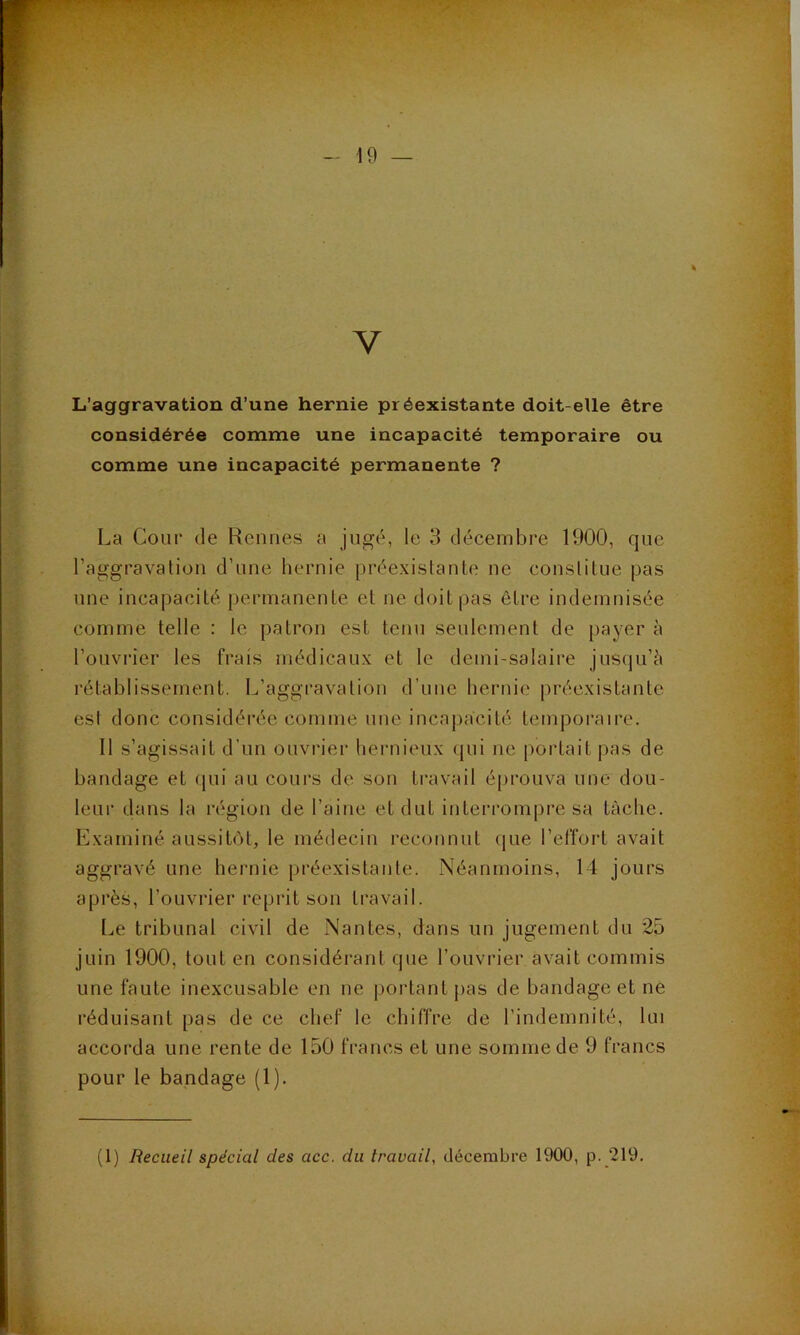 V L’aggravation d’une hernie préexistante doit-elle être considérée comme une incapacité temporaire ou comme une incapacité permanente ? La Cour de Rennes a jugé, le 3 décembre 1900, que l’aggravation d’une hernie préexistante ne constitue pas une incaj)acité permanente et ne doit pas être indemnisée comme telle : le patron est tenu seulement de [>ayer à l’ouvrier les frais médicaux et le demi-salaire jusqu’il rétablissement. L’aggravation d’une bernie |)récxistante est donc considérée comme une incapacité temporaire. Il s’agissait d’un ouvrier bernieux (jui ne portait pas de bandage et ipii au cours de son travail éprouva une dou- leur dans la région de l’aine et dut interrompre sa tàcbe. Examiné aussitôt, le médecin reconnut que l’elîort avait aggravé une hernie préexistante. Néanmoins, 14 jours après, l’ouvrier reprit son travail. Le tribunal civil de Nantes, dans un jugement du 25 juin 1900, tout en considérant que l’ouvrier avait commis une faute inexcusable en ne portant pas de bandage et ne réduisant pas de ce chef le chiffre de l’indemnité, lui accorda une rente de 150 francs et une somme de 9 francs pour le bandage (1).