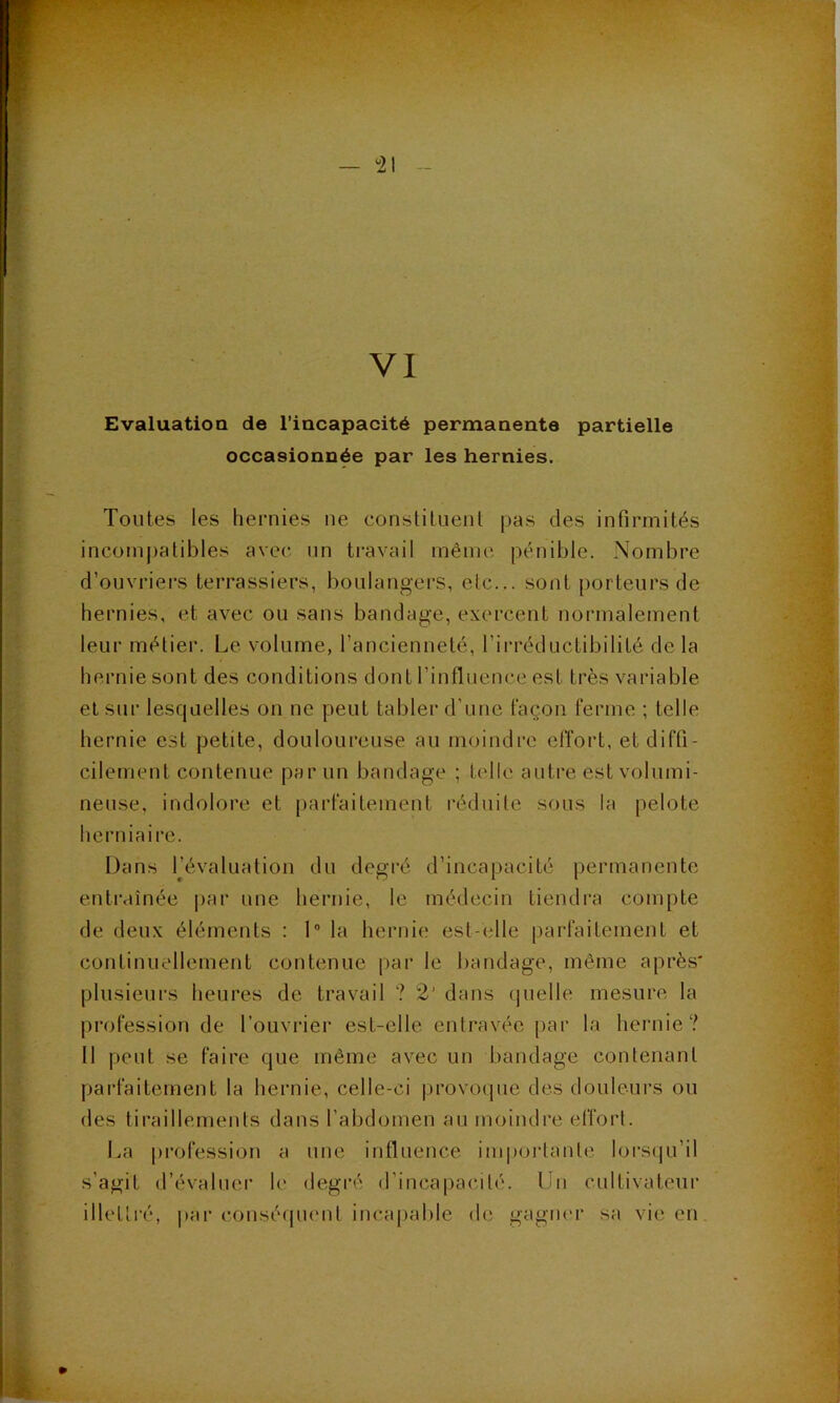 Evaluation de l’incapacité permanente partielle occasionnée par les hernies. Toutes les hernies ne constituent pas des infirmités incomj)atibles avec nn ti'avail même pénible. Nombre d’ouvriers terrassiers, boulangers, etc... sont porteurs de hernies, et avec ou sans bandage, exercent nonnalement leur métier. Le volume, l’ancienneté, l’irréductibilité de la hernie sont des conditions dont l’influence est très variable et sur lesquelles on ne peut tabler d’une façon ferme ; telle hernie est petite, douloureuse au moindre effort, et diffi- cilement contenue par un bandage ; telle autre est volumi- neuse, indolore et parfaitement réduite sous la pelote herniaire. Dans IJévaluation du degré d’incapacité permanente entraînée par une hernie, le médecin tiendra compte de deux éléments : 1” la hernie est-elle parfaitement et continuellement contenue par le bandage, môme après' plusieurs heures de travail ? 2’ dans (juelle mesure la profession de l’ouvrier est-elle entravée par la hernie? Il peut se faire que même avec un bandage contenant parfaitement la hernie, celle-ci provocpie des douleurs ou des tiraillements dans l’abdomen au moindre efforl. I^a profession a une influence im|)orlante loi‘S(ju’il s’agit d’évaluer le degré d’incapacité. Un cultivateur illetti’é, par consé(pient incapable de gagner sa vie en