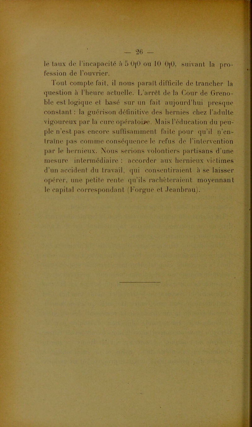 — m — le taux de l’incapacité à 5 0[Ü ou lU 0[ü, suivant la pro- fession de l’ouvrier. Tout compte fait, il nous paraît difficile de trancher la (piestion à l’heure actuelle. L’ai*rêt de la Cour de Greno- ble est logique et basé sur un fait aujourd’hui presque constant: la guérison définitive des hernies chez l’adulte vigoureux par la cure opératoij>e. Mais l’éducation du peu- ple n’est pas encore suftisaniinent faite [loiir (|u’il n’en- Iraîne |»as comme conséipience le refus de finlervcntion par le hernieux. Nous serions volontiers ])artisans d’une mesure intermédiaire : accorder aux hernieux victimes d’un accident du travail, (jui consentiraient à se laisser opéi’er, une petite l'enti' (pi’ils rachètei’aient moyennant le capital correspondant (Forgue et .leanbrau).