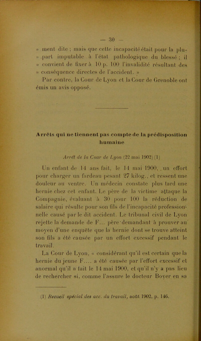 )) ment dite ; mais que cette incapacité était pour la plu- » part imputable à l’état pathologique du blessé ; il ») convient de fixera 10 p. 100 l’invalidité résultant des » conséquence directes de l’accident. » Par contre, la Cour de Lyon et la Cour de Grenoble ont émis un avis opposé. A rrêts qui ne tiennent pas compte de la prédisposition humaine Arrêt de la Cour de Lyon (22 mai 1902) (1) Lin enlant de 11 ans fait, le 11 mai 1900, .un elîort pour charger un fardeau pesant 27 kilog., et ressent une douleur au ventre. Un médecin constate plus tard une hernie chez cet enfant. Le père de la victime attaque la Compagnie, évaluant à 30 pour 100 la réduction de salaire qui résulte pour son lils de l’incapacité profession- nelle causé parle dit accident. Le tribunal civil de Lyon rejette la demande de F... père'demandant à prouverai!’ moyen d’une enquête que la hernie dont se trouve atteint son fils a été causée par un effort excessif pendant le travail. La Cour de Lyon, a considérant qu’il est certain que la hernie du jeune F a été causée par l’effort excessif et anormal qu’il a lait le 14 mai 1900, et qu’il n’y a pas lieu de rechercher si, comme l’assure le docteur Boyer en sa