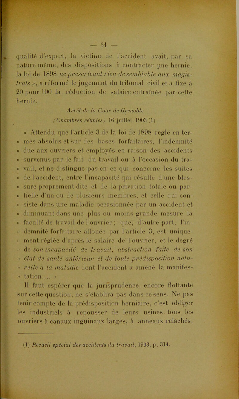 (jualilé d’exporl, la vicLinie de l’accidenl avait, par sa nature inéiue, des dis|)ositions à contracter une heiaiie, la loi de 1898 ne prescrivant rien de semblable aux magis- Irals », a rélormé le jugement du tribunal civil et a fixé à 20 pour 100 la réduction de salaire entraînée j)ar cette hernie. Arrêt de la Cour de Grenoble (Chambres réunies) 16 juillet 1903(1) « Attendu que l’article 3 de la loi de 1898 règle en ter- » mes absolus et sur des bases forfaitaires, l’indemnité » due aux ouvriers et employés en raison des accidents » survenus par le fait du ti'avail ou à l’occasion du tra- » vail, et ne distingue pas en ce qui concerne les suites » de l’a(;cident, entre l’incapacité qui résulte d’une bles- » sure proprement dite et de la privation totale ou par- » belle d’un ou de plusieurs membres, et celle (|ui con- » siste dans une maladie occasionnée par un accident et » diminuant dans une plus ou moins grande mesure la » faculté de travail de l’ouviMer : que, d’autre part, l’in- » demnité forfaitaire allouée par l’article 3, est unique- » ment réglée d’a[)rès le salaire de l’ouvrier, et le degré » de son incapacilé de Iravad, abslraclion [aile de son » étal de santé antérieur et de tonte prédisposition nalii-  relie à la maladie dont l’accident a amené la manifes- » tation.... » 11 faut espérer rjue la jurisprudence, encore flottante sur cette question, ne s’établira pas dans ce sens. Ne pas tenir compte de la prédis[)osition herniaire, c’est obliger les industriels à repousser de leurs usines, tous les ouvriers h canaux inguinaux larges, è anneaux relâchés,