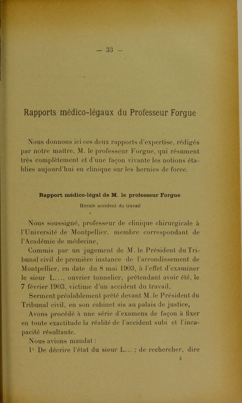 Rapports médico-légaux du Professeur Forgue Nous donnons ici ces deux rapports d’expertise, rédigés par notre maître, M. le professeur. Forgue, qui résument très complètement et d’une façon vivante les notions éta- blies aujourd’hui en clinique sur les hernies de force. Rapport médico-légal de M. le professeur Forgue Hernie accident du travail » Nous soussigné, professeur de clinique chirurgicale à - l’Université de Montpellier, membre correspondant de l’Académie de médecine. Commis par un jugement de M. le Président du Tri- bunal civil de première instance de l’arrondissement de Montpellier, en date du 8 mai 1903, à l’effet d’examiner le sieur L..., ouvrier tonnelier, prétendant avoir été, le 7 février 1903, victime d’un accident du ti’avail, Serment préalablement prêté devant M. le Président du Tribunal civil, en son cabinet sis au palais de justice, Avons procédé h une série d’examens de façon à fixer en toute exactitude la réalité de l’accident subi et l’inca- pacité résultante. Nous avions mandai : 1“ De décrire l’état du sieur L... ; de rechercher, dire