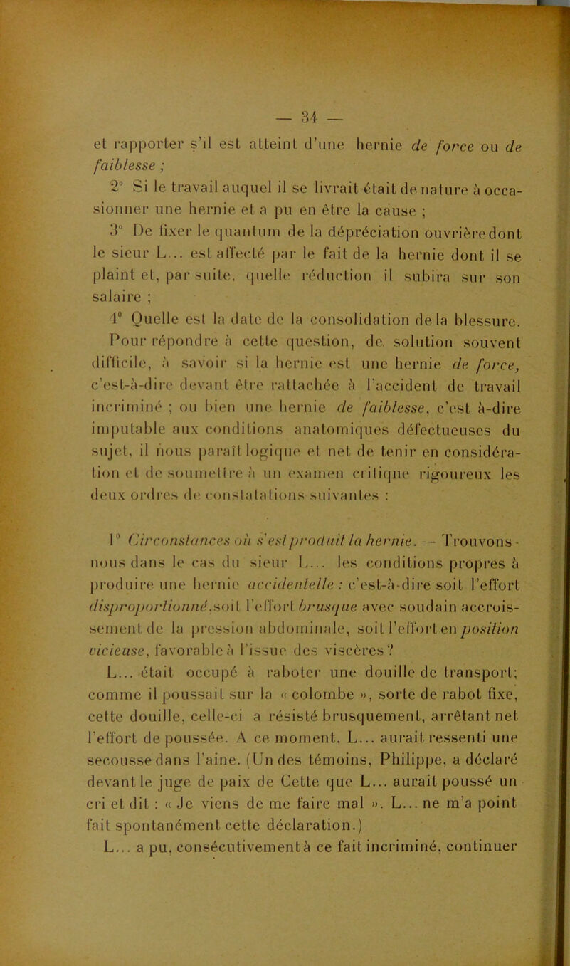 et raj3porter s’il est atteint d’une hernie de force ou de faiblesse ; 2“ !Si le travail auquel il se livrait (était de nature à occa- sionner une hernie et a pu en être la cause ; 3“ De fixer le quantum de la dépréciation ouvrière dont le sieur L... est affecté par le fait de la hernie dont il se plaint et, par suite, (jiielle réduction il subira sur son salaire ; 4“ Quelle est la date de la consolidation delà blessure. Pour répondre à cette (juestion, de. solution souvent difficile, à savoir si la hernie est une hernie de force, c’est-à-dire devant êti'c rattachée à l’accident de travail incriminé ; ou bien une hernie de faiblesse, c’est à-dire imputable aux conditions anatomiques défectueuses du sujet, il nous paraît logique et net de tenir en considéra- tion (4 de soumetti'e à un (‘xamen crilique rigoureux les deux ordres de constalalions suivantes : 1® Circonslances oii s’eslproduit la hernie. -- trouvons- nous dans le cas du sieur L... les conditions propres à produire une hernie uccû/e/i/e//e ; c’est-à-dire soit l’efl’ort disproporlioniié,ao\i VqïïovI br'usqne avec soudain accrois- sement de la |)ression abdominale, soit l’effort en c/c/eMse, favorable à l’issue des viscères? L... était occupé à raboter une douille de transport; comme il poussait sur la « colombe », sorte de rabot fixe, cette douille, celle-ci a résisté brusquement, arrêtant net l’effort de poussée. A ce moment, L... aurait ressenti une secousse dans l’aine. (Un des témoins, Philippe, a déclaré devant le juge de paix de Cette que L... aurait poussé un cri et dit : « Je viens de me faire mal ». L... ne m’a point fait spontanément cette déclaration.) L... a pu, consécutivement à ce fait incriminé, continuer