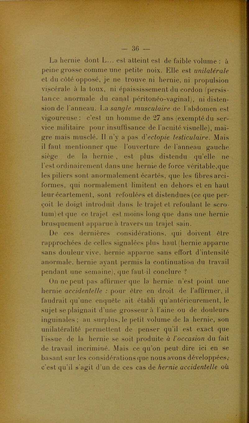 La hernie dont L... est atteint est de faible volume ; à peine grosse comme une petite noix. Elle est unilatérale et du côté opposé, je ne trouve ni hernie, ni propulsion vi.scérale à la toux, ni épaississement du cordon (persis- tance anormale du canal péritonéo-vaginal), ni disten- sion de l’anneau. \,a sangle musculaire de l’abdomen est vigoureuse : c’est un homme de 27 ans (exempté du ser- vice militaire pour insuffisance de l’acuité visuelle), mai- gre mais musclé. Il n’y a pas (Veclopie lesliculaire. Mais il faut mentionner que l’ouverture de. l’anneau gauche siège de la hernie , est plus distendu qu’elle ne l’est ordinairement dans une hernie de force véritable,que les piliers sont anormalement écartés, que les fibresarci- forines, qui normalement limitenl en dehors et en haut leur écartement, sont refoulées et distendues (ce que per- çoit le doigt introduit dans le trajet el refoulant le scro- tum) et (jue (‘.e tra jet est moins long-que dans une hernie bi'usquemenl apparue à travers un trajet sain. De ces deiaiières considérations, qui doivent être rapprochées de celles signalées plus haut (hernie apparue sans douleui’ vive, hernie apparue sans effort d’intensité anormale, hernie ayant permis la continuation du travail [)endant une semaine), que faut-il conclure ? Un ne peut pas affirmer que la hernie n’est point une hernie accidenlelle : pour èti*e en droit de l’affirmer, il faudrait qu’une enquête ait établi qu’antéi’ieurement, le sujet se plaignait d’uiie grosseur à l’aine ou de douleurs inguinales; au surplus, le petit volume de la hernie, son unilatéralité permettent de penser qu’il est exact que l’issue de la hernie se soit produite à l'occasion du fait de travail incriminé. Mais ce qu’on peut dire ici en se basant sur les considérations que nous avons développées,* c’est qu’il s’agit d’un de ces cas de hernie accidentelle où