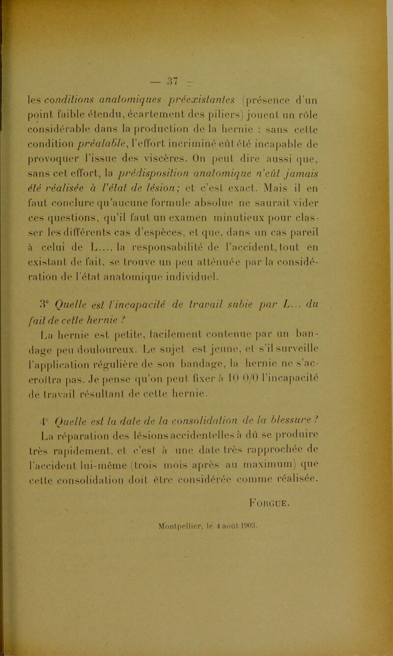 Xeii condilions analomiqiies préexistantes (présence d’un point faible étendu, écartement des piliers) jouent un rôle considérable dans la production de la hernie : sans cette condition préalaBle, l’effort incriminé eût été incapable de provoquer l’issue des viscères. On peut dire aussi (|ue, sans cet elTort, la prédisposition anatomique n'eût jamais été réalisée à l'état de lésion; et c’est exact. iMais il en faut conclure qu’aucune formule absolue ne saurait vider ces (juestions, qu’il faut un examen minutieux pour clas- ser les différents cas d’espèces, et que, dans un cas pareil à celui de L..., la responsabilité de l’accident, tout en existant de fait, se trouve un peu attiuuiée par la considé- ration de l’étal anatomiqini individuel. 3“ Quelle est l'incapacité de travail subie par L... du fait de celle hernie '! La liei'uie est petite, lacilement contenue pai‘ un ban- da<re peu douloureux. Le sujet est jeuiu', et s’il surveille l’applic.atioii régulière de sou bandage, la hernie ne s’ac- croîtra pas. .le j)ense <[u’on peut fixer à 10 0/0 rinca[iacité de travail résultant de cette hernie. L Quelle est la date de la consolidalion de la blessure l l^a réparation des lésions accidentelles à dù se produire très rapidement, et c’est à une date très rapprochée de l’accident lui-même (trois mois après au maximum) que cette consolidation doit être considérée comme réalisée. Fougue. Monlpcllicr, le ■! août 1003.