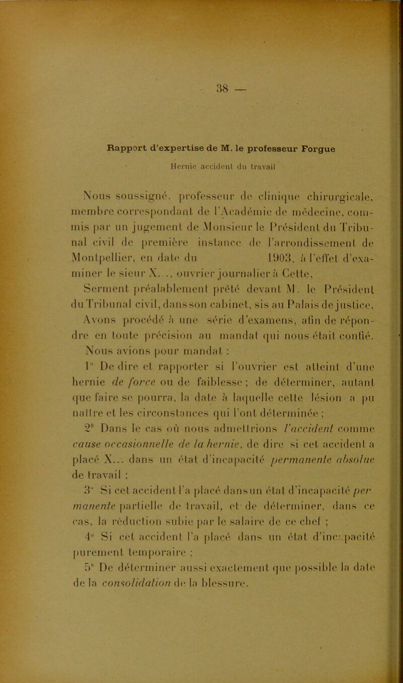 Rapport d’expertise de M. le professeur Forgue Hernie accident du travail Nous soussigné, ju'ot'esseiii' de clinique chirurgicale, membre correspondauL de l’Académie de médecine, com- mis par un jugement de Monsieur le Président du Tribu- nal civil de jtremière instance de l’arrondissement de Montpellier, en date du 1903, à l’elTet d’exa- miner le sieur X. ouvrier journalier à Cette, Serment |)réalahlement prété devant M. le Président du Tribunal civil, dansson cabinet, sis au Palais de justice. Avons procédé à une série d’examens, afin de répon- dre en toute précision au mandat ([ui nous était conbé. Nous avions pour mandat : P De dire et rapporter si l’ouvrier est atteint d’une hernie r/e/b/‘ce ou de faiblesse; de déterminer, autant que faire se pourra, la date à bujuelle cette lésion a pu naîlre et les circonstances qui l’ont déterminée ; 2“ Dans le cas où nous admellrions l'accident comme caiise occasionnelle de la hernie, de dire si cet accident a placé X... dans un état d’incapacité permanente absolue de travail ; 3“ Si cet accident l’a placé dansun état d’incapacité per /??a/ien/e partielle de Iravail, et-de déterminer, dans ce cas, la réduction subie par le salaii-e de ce chef ; 4 Si cet accident l’a placé dans un état d’inc.'.pacité pureiiK'nt temporaire ; 5“ De déterminer aussi exactement que |)Ossiblc la date delà consolidalion blessure.