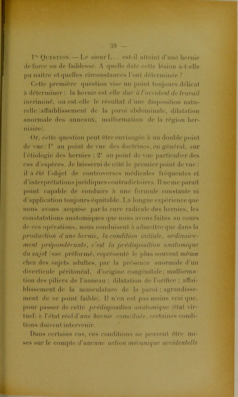 r« Question.— Le sieur L... est-il alleiiil d’une hernie delbrce ou de faiblesse. A quelle date celle lésion a-t-elle pu naître eliiuelles circonstances l'ont déteianinée ? Cette première question vis(' un point toujours délicat à déterminer : la heiaiie est-elle due à P accident de travail incriminé, ou est-elle le résultat d’une disposition natu- relle Affaiblissement de la |>aroi abdominale, dilatation anormale des anneaux, malformation de la région her- niaire). Or, (^elte (juestion peut être envisagée à un double point de vue: 1® au |)oint de vue des doctrines, en général, sur l’étiologie des hernies ; 2“ au point de vue particulier des cas d’espèces, .le laisserai deccMé le premier point de vue : il a été l’objet de controverses médicales fréquentes et d’interprétations juridiques contradictoires. Il ne me paraît point ca[)able de conduire à une foianule constante ni d’application toujours équitable. La longue ex|)érience que nous avons acquise par la cure radicale des hernies, les conslalalions anatomiiiues (pie nous avons faites au cours de ces 0|)èrations, nous conduisent à admettre que dans la prodüclion d'une hernie, la condition iniliale, ordinaire- menl prépondérante, c'est la prédisposition anatomique du sujet (sac préformé, rejirésenté le plus souvent même chez des sujets adultes, jiar la jii-éscnce anormale d’un diverticule péritonéal, d’origine congénitale; malforma- tion des piliers de l’anneau ; dilatation de l’oiafice ; affai- blissement de la musculature de la |)aroi ; agrandisse- ment de ce point faible). 11 n’en est pas moins vrai que, pour passer de celte j)rédisposdion anatomique (état vir- tuel) à l’état réel d’une hernie con,s///uèe, certaines condi- tions doivent intervenir. Dans cei'tains cas, ces conditions ne peuvent être mi- ses sur le compte d'aucune action mécanique accidentetle