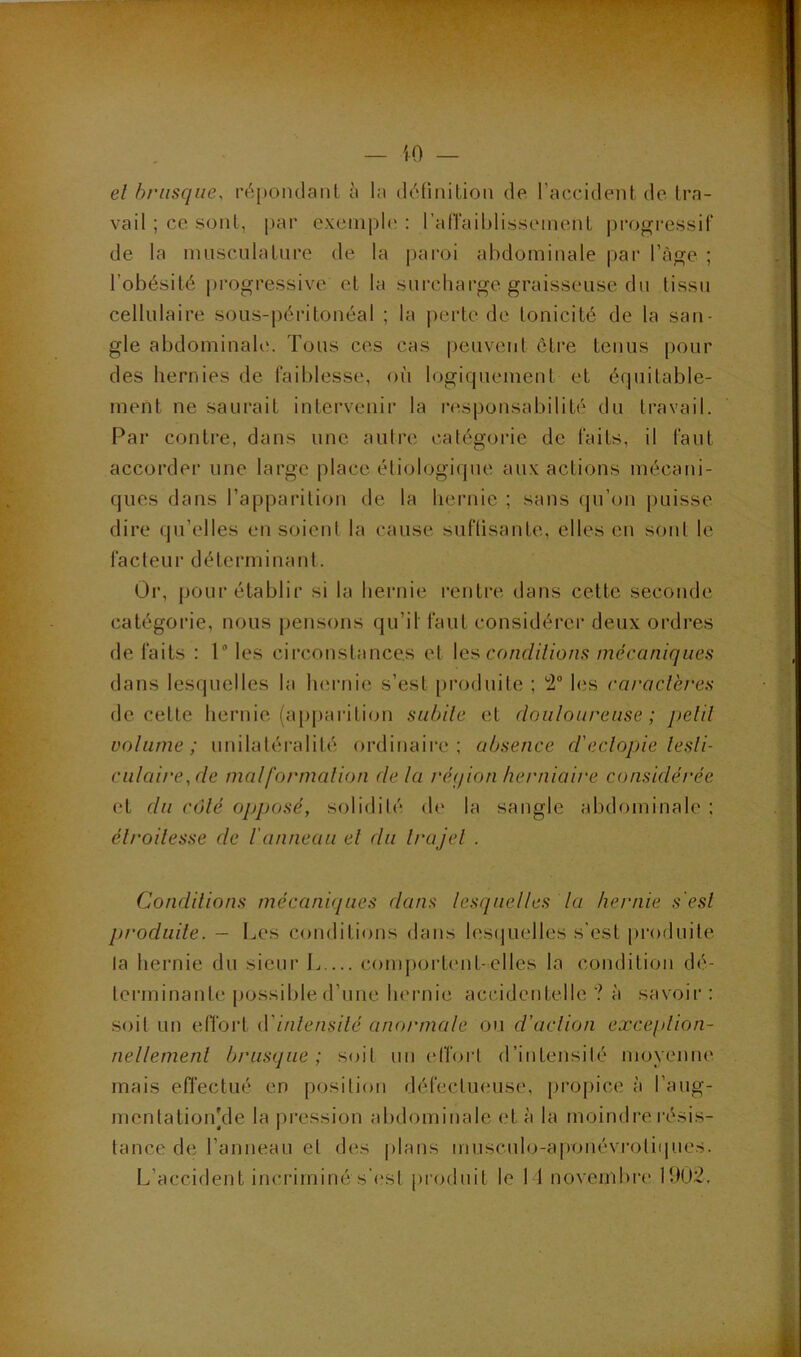 iO — el brusque, ré[)Oiulanl à la (léfinitioii de. l’accident de tra- vail ; ce sont, pai’ cxeinpU; : ratraiblisseinent progressif de la inuscnlatnre de la paroi abdominale par l’àge ; l’obésité progressive et la surcharge graisseuse dn tissu cellulaire sous-péritonéal ; la |)erte de tonicité de la san- gle abdominale. Tous ces cas peuvent être tenus pour des hernies de faiblesse, où logiquement et équitable- ment ne saurait intervenir la l•esponsabilité du travail. Par contre, dans une autre catégorie de faits, il faut accorder une large place, étiologique aux actions mécani- ques dans l’apparition de la hernie ; sans (ju’on puisse dire qu’elles en soient la cause suftisante, elles en sont le facteur déterminant. Or, pour établir si la hernie rentre dans cette seconde catégorie, nous pensons qu’il faut considérer deux ordres de faits : 1 les circonstances et \q:'à condilions mécaniques dans lesquelles la luirnie s’est [)roduite ; '2 his caraclkres de cette hernie (appariticm subite et douloureuse; petit volume; unilatéralité ordinaire: absence d'eclopie testi- culaire,de malformation de la rétjion herniaire considérée et du côté opposé, solidité de la sangle abdominale : étroitesse de l'anneau el du trajet . Conditions mécaniques dans lesquelles la hernie s'est prodmte. — Les conditions dans lesijuelles s'est produite la hernie du sieur L comportent-elles la condition dé- terminante i)Ossible d’une hernie accidentelle? à savoir: soit un elTort (Yintensité anormale ou d’action exception- nellement brusque; s<dt un effort d’intensité moyenne mais effectué en position défectueuse, pi‘Oj)ice à l’aug- mentatioidde la pression abdominale et à la moindre résis- tance de l’anneau et des j)lans muscido-a[)onévrotiipies. L’accident incriminé s'(.‘st produit le 11 novembre 1902.