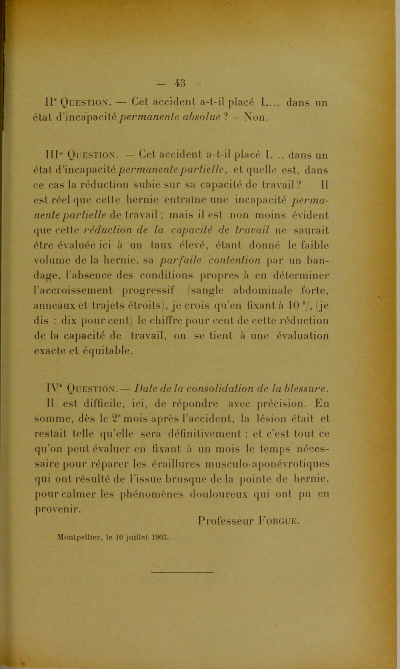 Il* Question. — Cet accident a-t-il placé L... dans un état d’incapacité permanente absolue ? - Non. III® Question. — Cet accident a-t-il placé L .. dans un état d’incapacité/;ermanen/e/;ar//e//e, et quelle est, dans ce cas la réduction subie sur sa capacité de travail? 11 est réel que cette hernie entraîne une incapacité perma- nente partielle do ivaxail ; mais il est non moins évident (jue cette réduction de ta capacité de travail ne saurait être évaluée ici h un taux élevé, étant donné le faible volume de la bernie, sa parfaile contention jiar un ban- dage, l’absence des conditions propres à en déterminer l’accroissement progressif (sangle abdominale forte, anneaux et trajets étroits), je crois qu’en fixant à 10®/o(je dis : dix pourcent) le chiffre pour cent de cette réduction de la capacité de travail, on se tient à une évaluation exacte et équitable. IV* Question.— Date de la consolidation de la blessure. 11 est difficile, ici, de répondre avec précision. En somme, dès le 2* mois après l’accident, la lésion était et restait telle qu’elle sera définitivement ; et c’est tout ce qu’on peut évaluer en fixant à un mois le temps néces- saire pour réparer les éraillures musculo-aponévrotiques qui ont résulté de l’issue brusque de la pointe de hernie, pour calmer les phénomènes douloureux qui ont jm en provenir. Professeur Fougue.