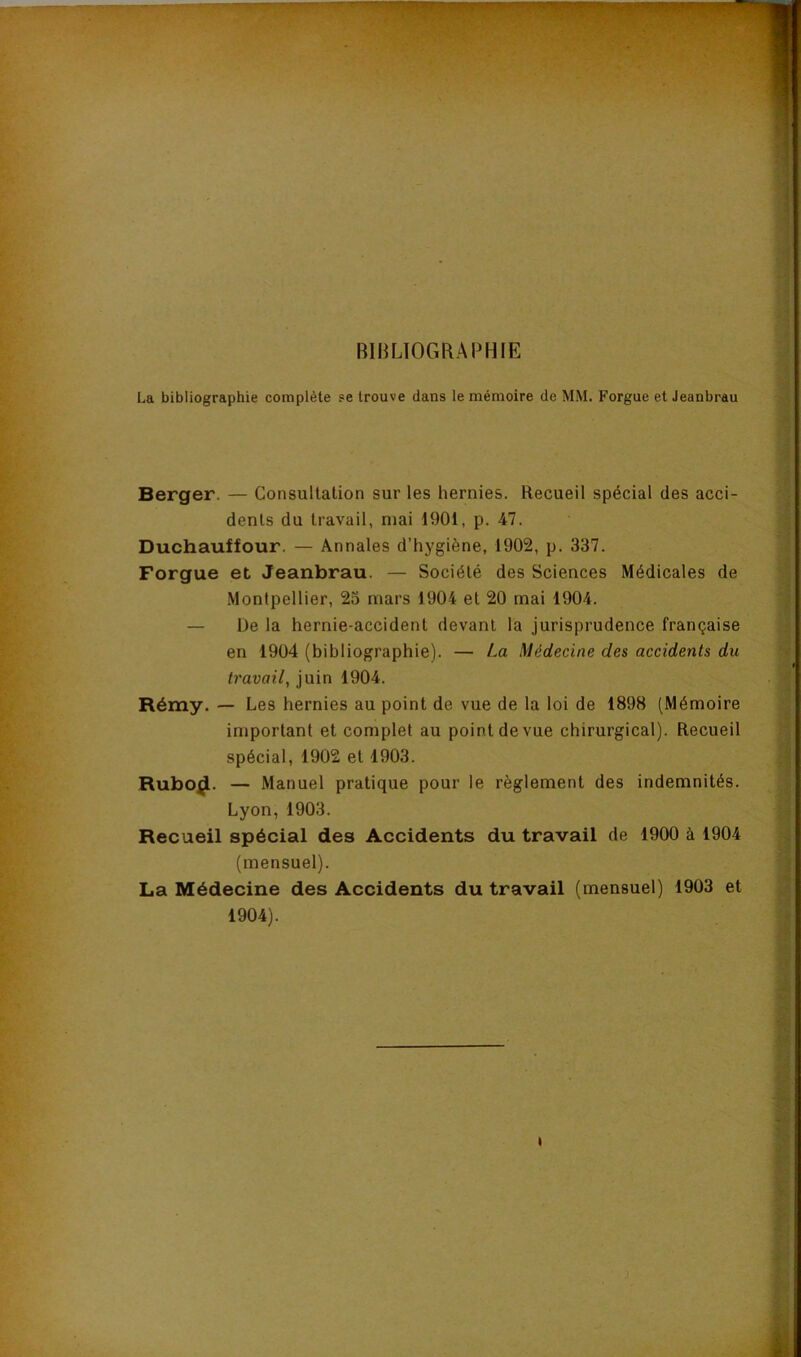 BIBLIOGRAPHIE La bibliographie complète se trouve dans le mémoire de MM. Forgue et Jeanbrau Berger. — Consultation sur les hernies. Recueil spécial des acci- dents du travail, mai 1901, p. 47. Duchauffour. — Annales d’hygiène, 1902, p. 337. Forgue et Jeanbrau. — Société des Sciences Médicales de Montpellier, 23 mars 1904 et 20 mai 1904. — De la hernie-accident devant la jurisprudence française en 1904 (bibliographie). — La Médecine des accidents du travail, juin 1904. Rémy. — Les hernies au point de vue de la loi de 1898 (Mémoire important et complet au point de vue chirurgical). Recueil spécial, 1902 et 1903. Rubo^. — Manuel pratique pour le règlement des indemnités. Lyon,1903. Recueil spécial des Accidents du travail de 1900 à 1904 (mensuel). La Médecine des Accidents du travail (mensuel) 1903 et 1904).