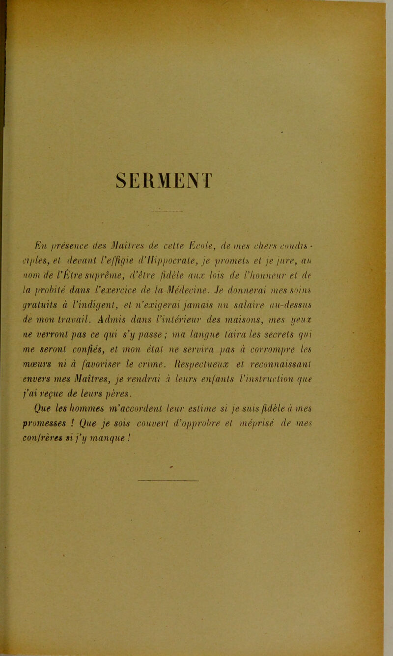 SERMENT fin présence des Mailres de cette licole, de mes chers cnndu • ciples, et devmit l'effigie d’Ilippocrate, je promets et je jure, au nom de l’Être suprême, d’être fidèle aux lois de l’honneur et de la probité dans l’exercice de la Médecine. Je donnerai mes soins gratuits à l’indigent, et n’exigerai jamais un salaire au-dessus de mon travail. Admis dans l’intérieur des maisons, mes geux ne verront pas ce qui s’y passe; ma langue taira les secrets qui me seront confiés, et mon état ne servira pas à corrompre les mœurs ni à favoriser le crime. Hespectueux et reconnaissant envers mes Maîtres, je rendrai à leurs enfants l’instruction que j’ai reçue de leurs pères. Que les hommes m’accordent leur estime si je suis fidèle à mes promesses ! Que je sois couvert d’opprobre et méprisé de mes confrères si j’y manque !