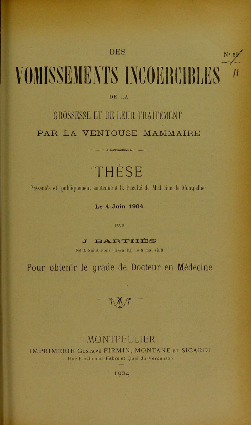 DES DE LA GROSSESSE ET DE LEUR TRAITEMENT PAR LÀ VENTOUSE MAMMAIRE THÈSE Présenlée et publiquement soutenue à la Faculté de Médecine de Montpellier Le 4 Juin 1904 Né il Saint-Pons (Héra'ilt), le 8 mai 1878 Pour obtenir le grade de Docteur en Médecine ■ MONTPELLIER IMPRIMERIE Gustave FIRMIN, MONTANE et SICARDl Kiie Ferdinand-Fabre et Quai du Verdanson à 1904