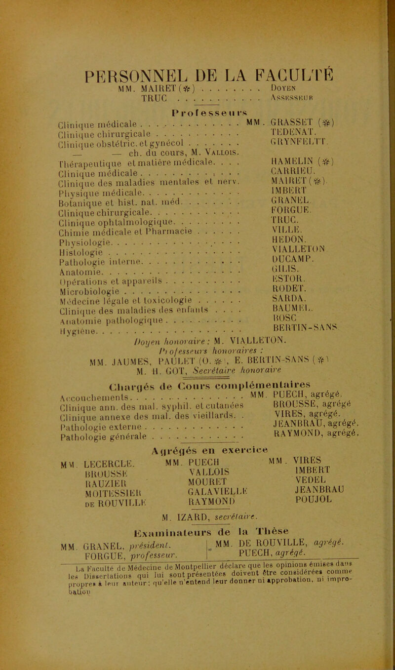 PERSONNEL DE I.A FACUI/l'E MM. MÂ1RET(*) DoYiiN TRUC Assksskur I* ro f esse U rs Clinique médicale Clini(Rie chirurgicale Clini(iue obslélric. et gynécol — ch. du cours, M. Vallois. Thérapeutique et matière médicale. . . . Clinique médicale : • • • Clinique des maladies mentales et nerv. Physique médicale Botanique et hist. nat. méd . Clinique chirurgicale Clinique ophtalmologique Chimie médicale et Pharmacie Physiologie • • • Histologie Pathologie interne Anatomie 0|)éralions et appareils Microbiologie Médecine légale et toxicologie Clini(jue des maladies des enlants .... Anatomie pathologique Hygiène Doyen honoraire : M. VIALLEION. Diofesseurs honoraires : MM. .lAUMES, PAUM'ir (O. E. BERTIN-SANS ( 1 M. 11. GOT, .S ecrétaire honoraire (llinrués <Ie r.oiirs compléinentaii*es Accouchements MM- Clinique ann. des mal. syphil. et cutanées Clinique annexe des mal. des vieillards. . GRASSET (fè) Tl'lDENAT. GRYNFELTT. HAMELIN CARRIEU. MAlRET(Yé) IMBERT GRANEL EORGIJE. TRUC. VILLE. HE DON. VIALLETON DUCAMP. GILIS. ESTOR. RODET. SARHA. BAUMI':L. BOSC BERTIN-SANS l’athologie externe Pathologie générale BROUSSE, agrégé VIRES, agrégé. JEANBRAU, agrégé. RAYMOND, agrégé. MM LECERCLE. BROUSSE RAUZIER MOITESSIER DE ROUVILLE A^rédés en exercice MM. PUECH mm VALLOIS MOURET GALAYIELLE RAYMOND VIRES IMBERT VEDEL JEANBRAU POUJOL M. IZARD, secrétaire. MM Kxaminaleurs de la Thèse GRANEL, président. . MM. DE ROUVILLE, agrégé. FORGUE, professeur. PUECH, agrégé. La Faculté de Médecine de Moatpellier déclare que leü Disserlaüon )ropre» à Ifiur auteur; q Médecine ue mouipeiuei uet^iaïc — i<( qui lui sont présentées doivent être considérées .nleur ; qu’elle n’entend leur donner ni approbation, ni connue impro- aüon