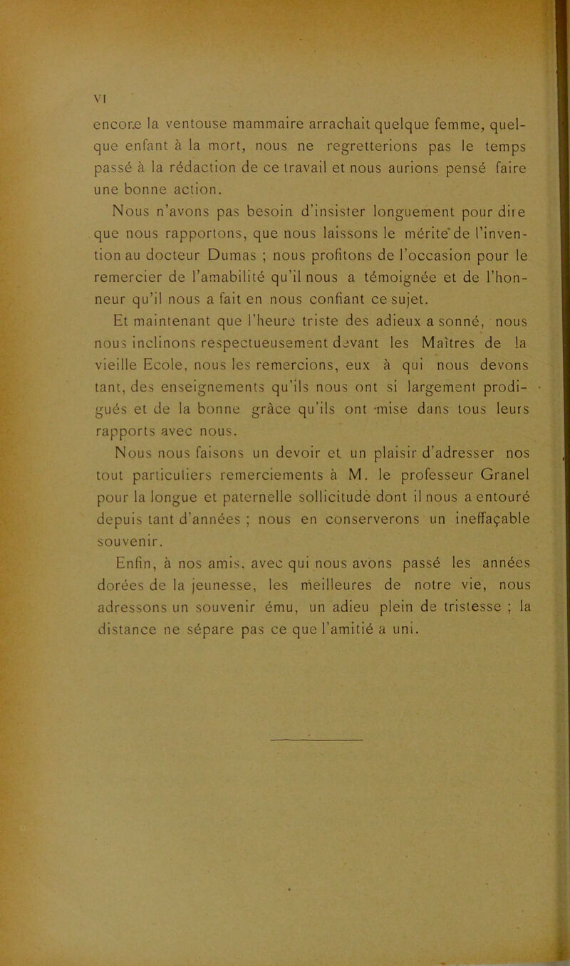 encone la ventouse mammaire arrachait quelque femme, quel- que enfant à la mort, nous ne regretterions pas le temps passé à la rédaction de ce travail et nous aurions pensé faire une bonne action. Nous n’avons pas besoin d’insister longuement pour dire que nous rapportons, que nous laissons le méritede l’inven- tion au docteur Dumas ; nous profitons de l’occasion pour le remercier de l’amabilité qu’il nous a témoignée et de l’hon- neur qu’il nous a fait en nous confiant ce sujet. Et maintenant que l’heure triste des adieux a sonné, nous nous inclinons respectueusement devant les Maîtres de la vieille Ecole, nous les remercions, eux à qui nous devons tant, des enseignements qu’ils nous ont si largement prodi- gués et de la bonne grâce qu’ils ont -mise dans tous leurs rapports avec nous. Nous nous faisons un devoir et. un plaisir d’adresser nos tout particuliers remerciements à M. le professeur Granel pour la longue et paternelle sollicitudè dont il nous a entouré depuis tant d'années ; nous en conserverons un ineffaçable souvenir. Enfin, à nos amis, avec qui nous avons passé les années dorées de la jeunesse, les meilleures de notre vie, nous adressons un souvenir ému, un adieu plein de tristesse ; la distance ne sépare pas ce que l’amitié a uni.