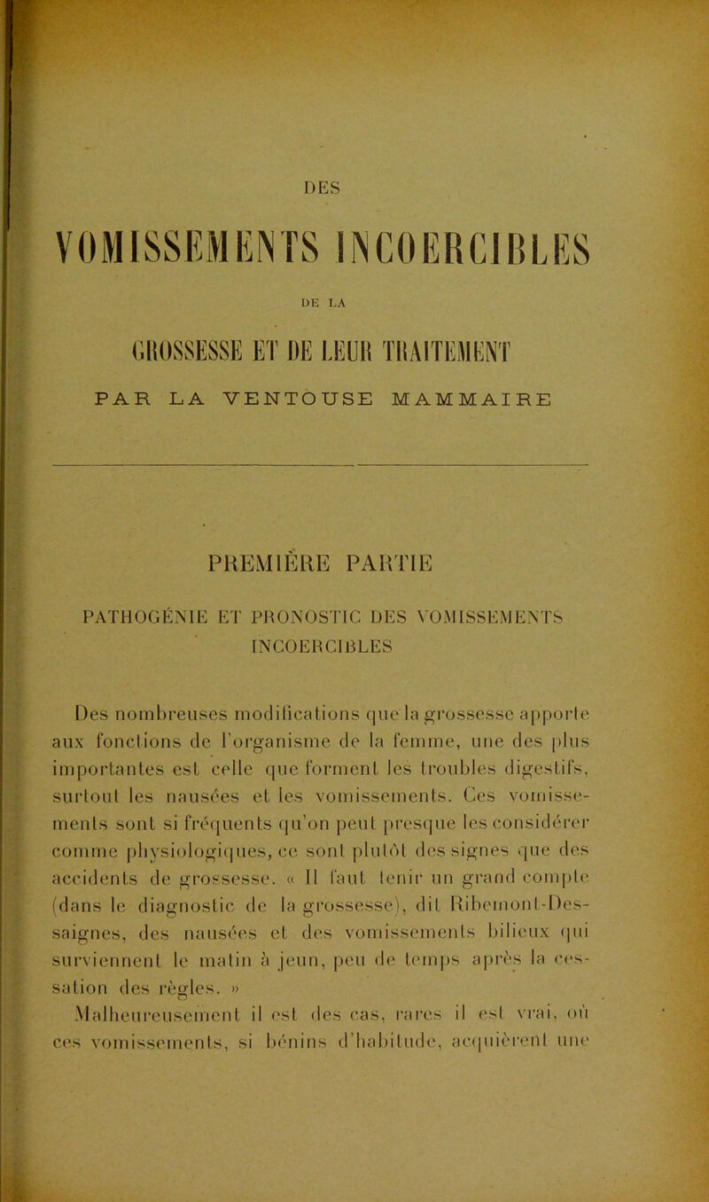 DES VÜMISSEMKNTS if^COERClBLES DE I,A PAR LA VENTOUSE MAMMAIRE PREMIÈRE PARTIE PATHÜGÉNIE ET PRONOSTIC DES VOMISSEMENTS INCOERCIBLES Des nombreuses modilications (|ue la grossesse apporte aux fonctions de l'organisme de la femme, une des i)his importantes est celle que forment les troubles digestifs, surtout les nausées et les vomissements. Ces vomisse- ments sont si fréquents qu’on peut [)resque les considérer comme pliysiologifjues, ce sont plutôt des signes que des accidents de grossesse. « 11 faut lenii’ un gi’and compte (dans le diagnostic de la grossesse), dit Ribemonl-l)es- saignes, des nausées et des vomissements bilieux tpii surviennent le malin à jeun, peu de temps après la ces- sation des règles. » Malheureusement il est des cas, rares il est vrai, où ces vomissements, si bénins d’habitude, atapiièrenl uiu'