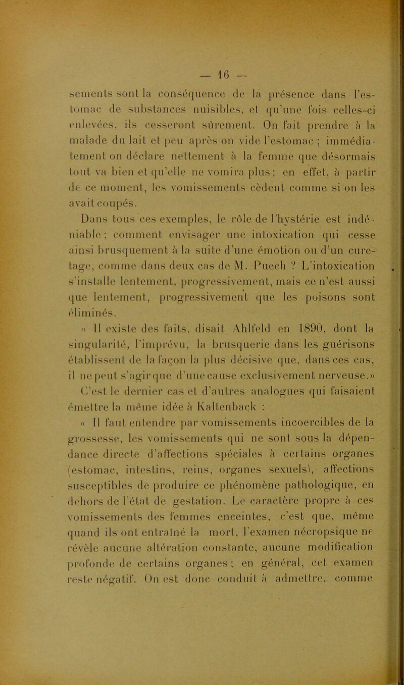 semenLs sonl la conséquence de la |>i*ésence dans l’es- Loinac de sul)slances nuisibles, et (jn’nne fois celles-ci enlevées, ils cesseront sûrement. On fait pi-endre la malade dn lait et peu a|)rès on vide l’estomac ; immédia- tement on déclare nettement à la femme (pie désormais tout va bien et (jti’elle ne vomii-a plus ; en effet, à paidir de ce moment, les vomissements cèdent comme si on les avait coupés. Dans tous ces exemples, le ri^le de l’hystérie est indé- niabh'; comment envisager une intoxication qui cesse ainsi brusipiement à la suite d’une émotion ou d’un cure- tage, comme dans deux cas de M. Puech ? L’intoxication s’installe lentement, progressivement, mais ce n’est aussi que lentement, progressivement que les poisons sont éliminés. « 11 existe des faits, disait Ahlfeld en 1890, dont la singularité, l’imprévu, la brusquerie dans les guérisons établissent de la fa^'on la plus décisive (pie, dans ces cas, il ne|)eut s’agiiupie d’une cause exclusivement nerveuse.» t^est le dernier cas et d’autres analogues qui faisaient ('“mettre la même idée à Kaltenback : <( Il fautenlendre jiar vomissements incoercibles de la grossesse, les vomissements qui ne sont sous la dépen- dance directe d’affections spéciales à certains organes (estomac, intestins, reins, organes sexuels^ affections susceptibles de produire ce phénomène pathologique, en dehors de l’état de gestation. I.e caractère proj)i“e à ces vomissements des femmes enceintes, c’est que, môme quand ils ont entraîné la mort, l’examen nécropsique ne révèle aucune altération constante, aucune modification profonde de certains organes; en général, cet examen reste négatif. On est donc conduit à admettiT, comme