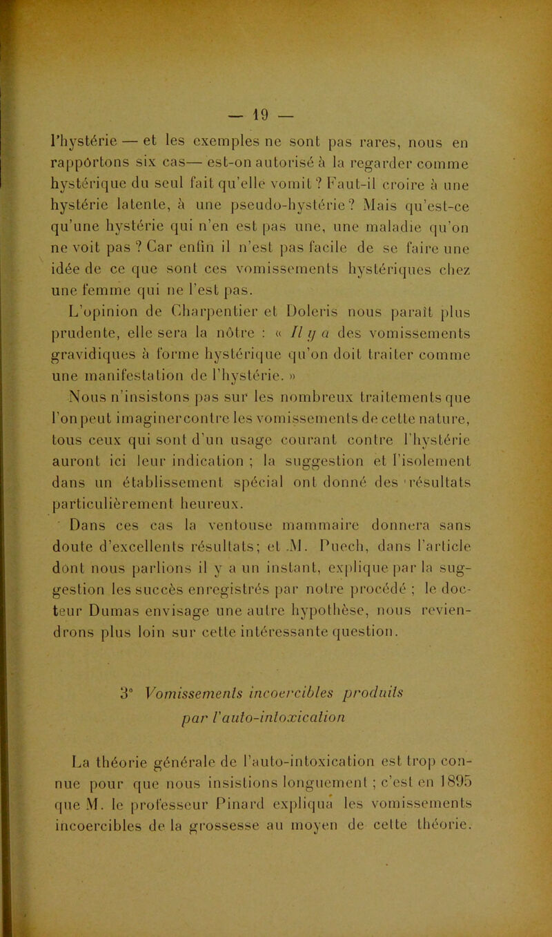 l’hystérie — et les exemples ne sont pas rares, nous en rapportons six cas—est-on autorisé à la regarder comme hystérique du seul fait qu’elle vomit? Faut-il croire à une hystérie latente, h une pseudo-hystérie? Mais qu’est-ce qu’une hystérie qui n’en est pas une, une maladie qu’on ne voit pas ? Car enfin il n’est pas facile de se faire une idée de ce que sont ces vomissements hystériques chez une femme qui ne l’est pas. L’opinion de Charpentier et Üoleris nous [laraît plus prudente, elle sera la nôtre : « y des vomissements gravidiques à forme hystériipie qu’on doit traiter comme une manifestation de l’hystérie. » Nous n’insistons pas sur les nombreux traitements que l’on peut imaginercontre les vomissements de cette nature, tous ceux qui sont d’un usage courant contre l’hystérie auront ici leur indication ; la suggestion et l’isolement dans un établissement spécial ont donné des ■ résultats pa rti eu 1 iè r emen t h eu reu x. Dans ces cas la ventouse mammaire donnera sans doute d’excellents résultats; et.xM. Puech, dans l’article dont nous parlions il y a un instant, ex[)liquepar la sug- gestion les succès enregistrés par notre procédé ; le doc- teur Dumas envisage une autre hypothèse, nous revien- drons plus loin sur cette intéressante question. 3“ Vomissemenls incoercibles produits par raiito-inloxicalion La théorie générale de l’auto-intoxication est tro|) con- nue pour que nous insistions longuement ; c’est en 1895 que M. le professeur Pinard expliqua les vomissements incoercibles de la grossesse au moyen de cette théorie.