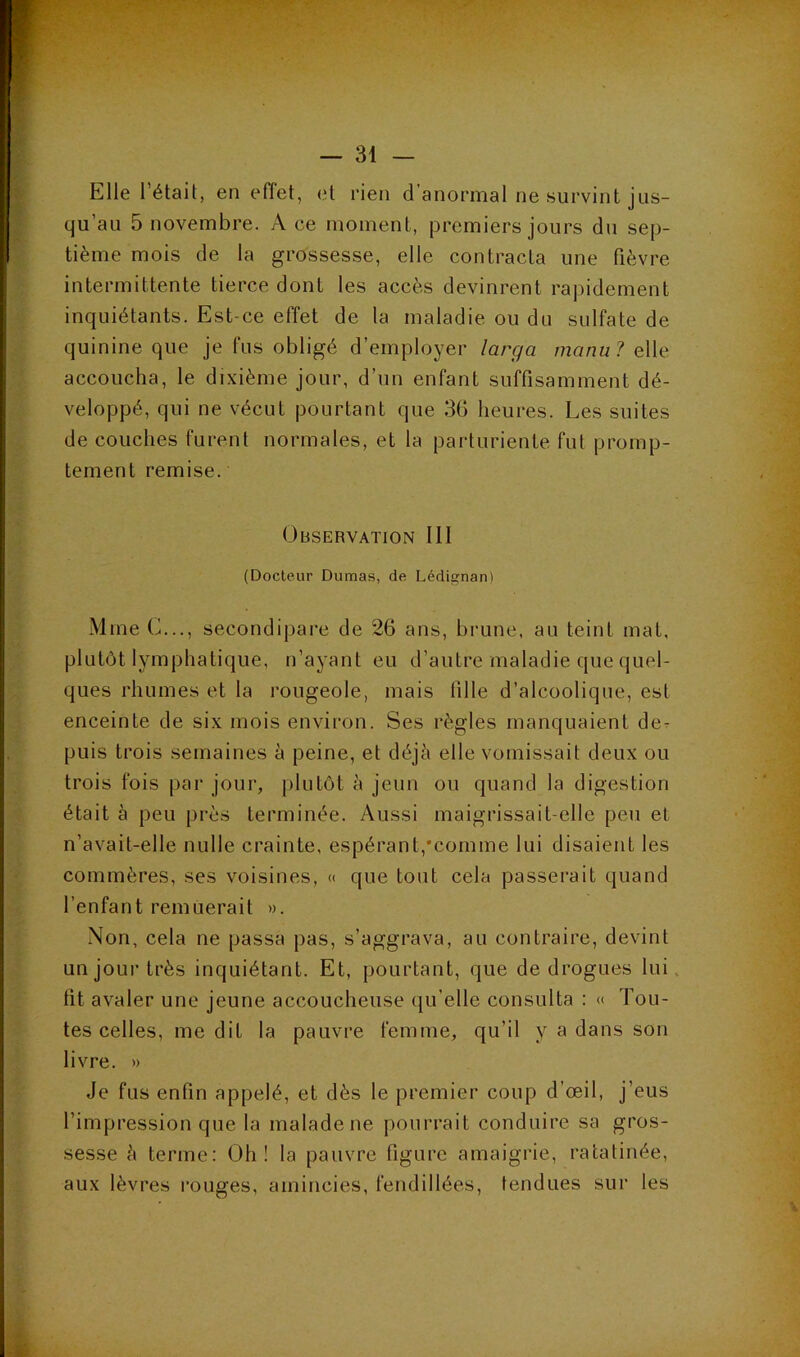 Elle l’était, en effet, et rien d’anormal ne survint jus- qu’au 5 novembre. A ce moment, premiers jours du sep- tième mois de la grossesse, elle contracta une fièvre intermittente tierce dont les accès devinrent rapidement inquiétants. Est-ce effet de la maladie ou du sulfate de quinine que je fus obligé d’employer larga manu? elle accoucha, le dixième jour, d’un enfant suffisamment dé- veloppé, qui ne vécut pourtant que 36 heures. Les suites de couches furent normales, et la parturiente fut promp- tement remise. Observation 111 (Docteur Dumas, de Lédi^nan) Mme C..., secondipare de 26 ans, brune, au teint mat, plutôt lymphatique, n’ayant eu d’autre maladie que quel- ques rhumes et la rougeole, mais fille d’alcoolique, est enceinte de six mois environ. Ses règles manquaient de- puis trois semaines à peine, et déjà elle vomissait deux ou trois fois par jour, jilutôt à jeun ou quand la digestion était à peu près terminée. Aussi maigrissait-elle peu et n’avait-elle nulle crainte, espérant,‘comme lui disaient les commères, ses voisines, « que tout cela passerait quand l’enfant remuerait ». Non, cela ne passa pas, s’aggrava, au contraire, devint un joui’très inquiétant. Et, pourtant, que de drogues lui, lit avaler une jeune accoucheuse (ju’elle consulta : « Tou- tes celles, me dit la pauvre femme, qu’il y a dans son livre. » Je fus enfin appelé, et dès le premier coup d’œil, j’eus l’impression que la malade ne pourrait conduire sa gros- sesse à terme; Oh! la pauvre figure amaigrie, ratatinée, aux lèvres rouges, amincies, fendillées, tendues sur les