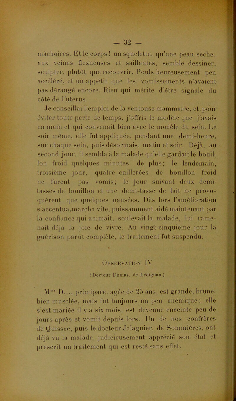 mâchoires. Et le corps! un squelette, qu’une peau sèche, aux veines flexueuses et saillantes, semble dessiner, sculpter, plutôt que recouvrir. Pouls heureusement peu accéléré, et un a[)pétit que les vomissements n’avaient pas dérangé encore. Rien qui mérite d’être signalé du côté de l’utérus. Je conseillai l’emploi de la ventouse mammaire, et, pour éviter toute [)erle de tem[)s, j’offris le modèle que j’avais en main et qui convenait bien avec le modèle du sein. Le soii' même, elle fut appliquée, pendant une demi-heure, sur chac|ue sein, puis désormais, matin et soir. Déjà, au second jour, il sembla à la malade qu’elle gardait le bouil- lon froid quehjues minutes de plus; le lendemain, troisième jour, quatre cuillerées de bouillon froid ne furent pas vomis; le jour suivant deux demi- tasses de bouillon et une demi-tasse de lait ne provo- quèrent que (juelques nausées. Dès lors l’amélioration s’accentua,marcha vile, puissamment aidé maintenant par la confiance qui animait, soulevait la malade, lui rame- nait déjà la joie de vivre. Au vingt-cinquième jour la guérison parut complète, le traitemenl fut suspendu. Observation IV ( Doct eur Dumas, de Lédignan ) M'' D..., priiriipare, âgée de 25 ans, est grande, brune, bien musclée, mais fut toujours un peu anémique; elle s’est mariée il y a six mois, est devenue enceinte peu de jours après et vomit depuis lors. Un de nos confrères de Quissac,, puis le docteur Jalaguier, de Sommières, ont déjà vu la malade, judicieusement apprécié son élat et prescrit un traitemenl qui est resté sans effet.