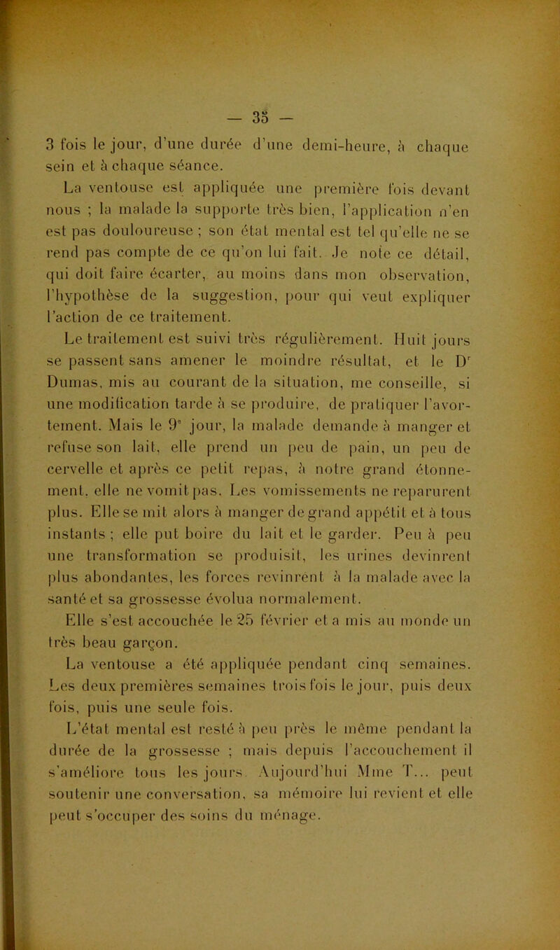 3 fois le jour, dîme durée d’une demi-heure, à chaque sein et à chaque séance. La ventouse est appliquée une première fois devant nous ; la malade la supporte très bien, l’application n’en est pas douloureuse ; son état mental est tel qu’elle ne se rend pas compte de ce qu’on lui fait. Je note ce détail, qui doit faire écarter, au moins dans mon observation, l’hypothèse de la suggestion, pour qui veut expliquer l’action de ce traitement. Le traitement est suivi très régulièrement. Huit jours se passent sans amener le moindre résultat, et le D' Dumas, mis au courant de la situation, me conseille, si une modilication tai’de à se |)roduire, de pratiquer l’avor- tement. Mais le 9' jour, la malade demande à manger et refuse son lait, elle prend un peu de pain, un peu de cervelle et après ce petit repas, ;'i notre grand étonne- ment, elle ne vomit pas. Les vomissements ne reparurent plus. Elle se mit alors à manger de grand appétit et à tons instants ; elle put boire du lait et le garder. Peu à peu une transformation se produisit, les urines devinrent plus abondantes, les forces revinrent à la malade avec la santé et sa grossesse évolua normalement. Elle s’est accouchée le 25 février et a mis au monde un très beau garçon. La ventouse a été appliquée pendant cinq semaines. Les deux premières semaines trois fois le jour, puis deux fois, puis une seule fois. L’état mental est resté è |)eu ju'ès le même pendant la durée de la grossesse ; mais depuis l’accouchement il s’améliore tons les jours Aujourd’hui Mme T... peut soutenir une conversation, sa mémoire lui revient et elle peut s’occuper des soins du ménage.