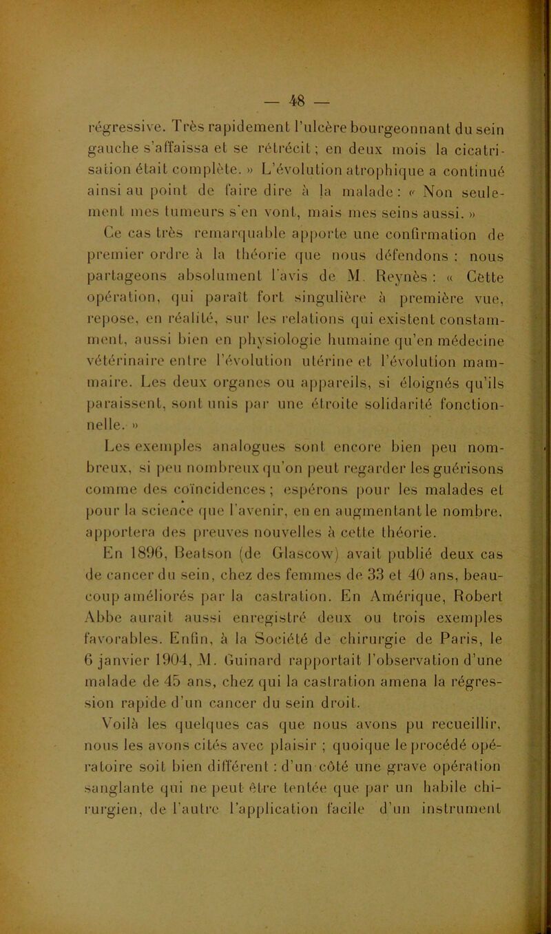 régressive. Très rapidement ITilcère bourgeonnant du sein gauche s’affaissa et se rétrécit; en deux mois la cicatri- sation était complète. » L’évolution atrophique a continué ainsi au point de faire dire à la malade: Non seule- ment mes tumeurs s‘en vont, mais mes seins aussi. » Ce cas très remarquable apporte une confirmation de premier ordre à la théorie ([ue nous défendons : nous partageons absolument l’avis de M. Reynès : « Cette opération, qui paraît fort singulière à première vue, re|)ose, en réalité, sur les relations qui existent constam- ment, aussi bien en physiologie humaine qu’en médecine vétérinaire entre l’évolution utérine et l’évolution mam- maii-e. Les deux organes ou appareils, si éloignés qu’ils paraissent, sont unis pai- une étroite solidarité fonction- nelle. ') Les exemples analogues sont encore bien peu nom- breux, si j)eu nombreux qu’on |)eut regarder les guérisons comme des coïncidences; espérons pour les malades et pour la science fpie l’avenir, en en augmentantle nombre, apportera des ()reuves nouvelles à cette théorie. Kn 1896, Reatson (de Glascow) avait publié deux cas de cancer du sein, chez des femmes de 33 et 40 ans, beau- coup améliorés par la castration. En Amérique, Robert Abbe aurait aussi enregistré deux ou trois exemples favorables. Enfin, à la Société de chirurgie de Paris, le 6 janvier 1904, M. Guinard rapportait l’observation d’une malade de 45 ans, chez qui la castration amena la régres- sion rapide d’un cancer du sein droit. V'oilà les quelques cas que nous avons pu recueillir, nous les avons cités avec plaisir ; quoique le procédé opé- ratoire soit bien différent : d’un côté une grave opération sanglante qui ne peut être tentée que |jar un habile chi- rurgien, de l’autre l’application facile d’un insti’ument