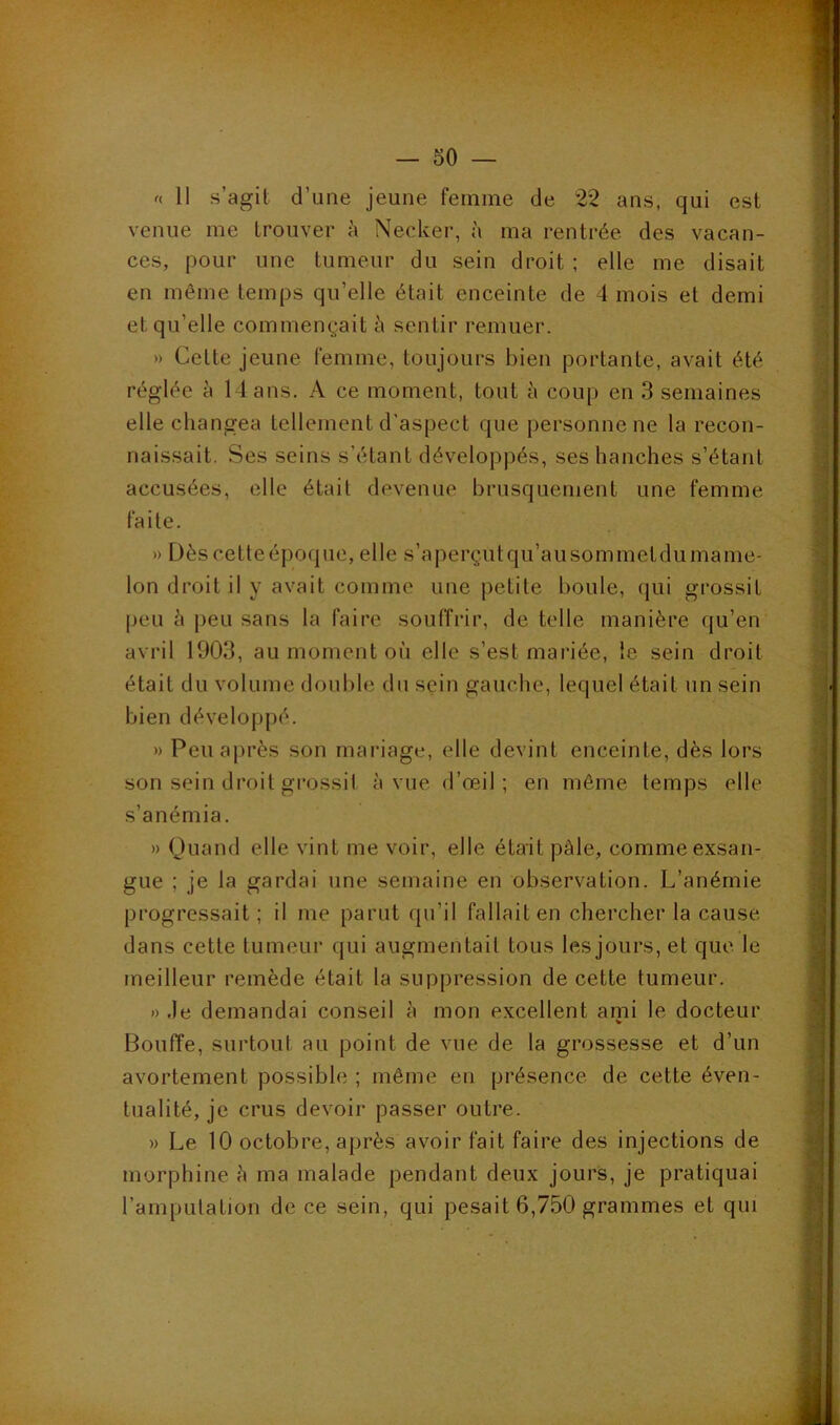 11 s’agit d’une jeune femme de 22 ans, qui est venue me trouver à Necker, à ma rentrée des vacan- ces, pour une tumeur du sein droit ; elle me disait en même temps qu’elle était enceinte de 4 mois et demi et qu’elle commençait à sentir remuer. » Cette jeune femme, toujours bien portante, avait été réglée à 14 ans. A ce moment, tout à coup en 3 semaines elle changea tellement d'aspect que personne ne la recon- naissait. Ses seins s’étant développés, ses hanches s’étant accusées, elle était devenue brusquement une femme faite. » Dèscetteépoque, elle s’aperçutqu’ausommetdumame- lon droit il y avait comme une petite boule, qui grossit |ieu h peu sans la faire souffrir, de telle manière qu’en avril 1903, au moment où elle s’est mariée, le sein droit était du volume double du sein gauche, lequel était un sein bien développé. » Peu après son mariage, elle devint enceinte, dès lors son sein droit grossit à vue d’œil; en môme temps elle s’anémia. » Quand elle vint me voir, elle était pâle, comme exsan- gue ; je la gardai une semaine en obsers^ation. L’anémie progressait; il me parut qu’il fallait en chercher la cause dans cette tumeur qui augmentait tous les jours, et que le meilleur remède était la suppression de cette tumeur. » .le demandai conseil à mon excellent ami le docteur Bouffe, surtout au point de vue de la grossesse et d’un avortement possible ; même en présence de cette éven- tualité, je crus devoir passer outre. » Le 10 octobre, après avoir fait faire des injections de morphine â ma malade pendant deux jours, je pratiquai ramputation de ce sein, qui pesait 6,750 grammes et qui