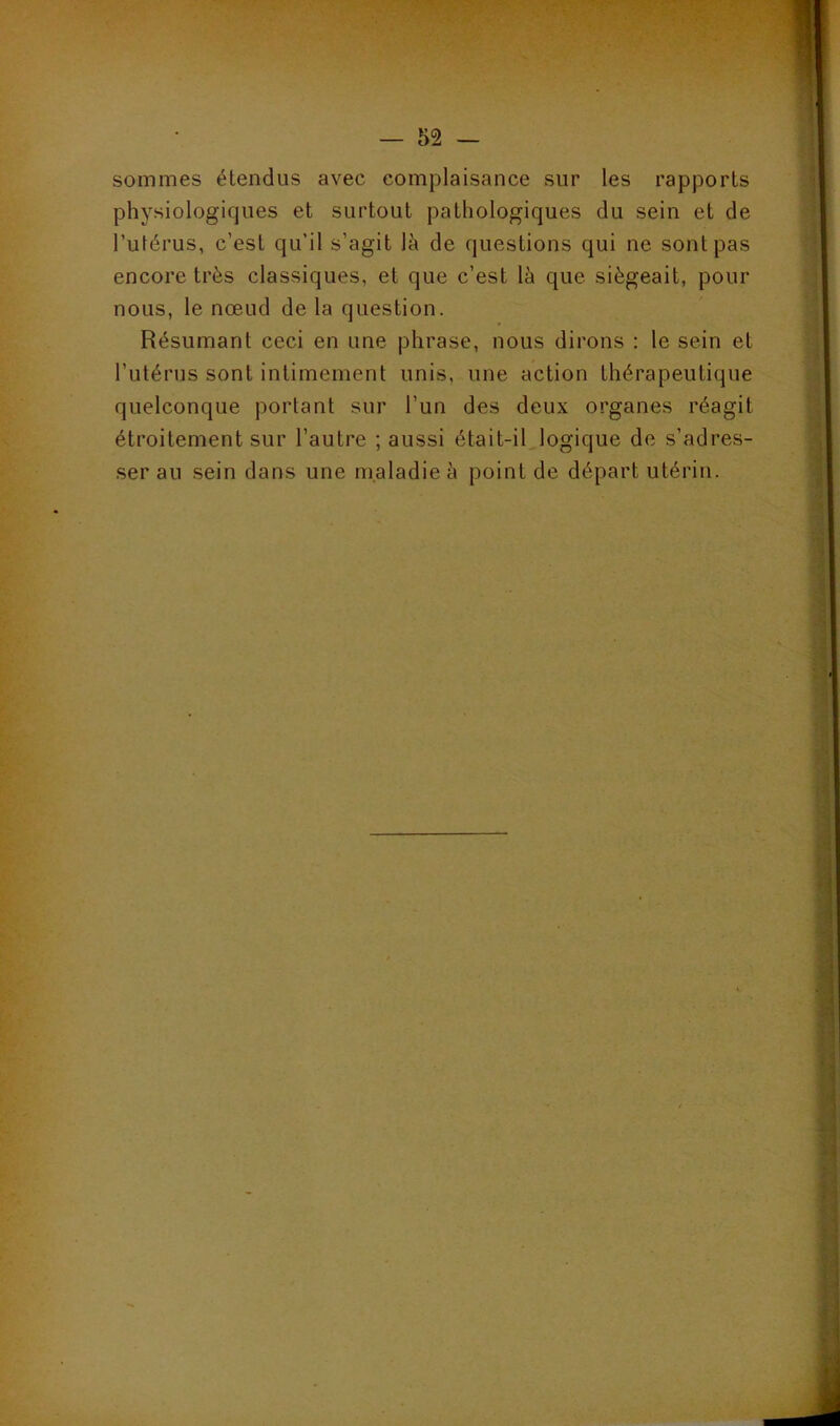 sommes étendus avec complaisance sur les rapports physiologiques et surtout pathologiques du sein et de l’utérus, c’est qu’il s’agit là de questions qui ne sont pas encore très classiques, et que c’est là que siégeait, pour nous, le nœud de la question. Résumant ceci en une phrase, nous dirons : le sein et l’utérus sont intimement unis, une action thérapeutique quelconque portant sur l’un des deux organes réagit étroitement sur l’autre ; aussi était-iLlogique de s’adres- ser au sein dans une maladie à point de départ utérin.