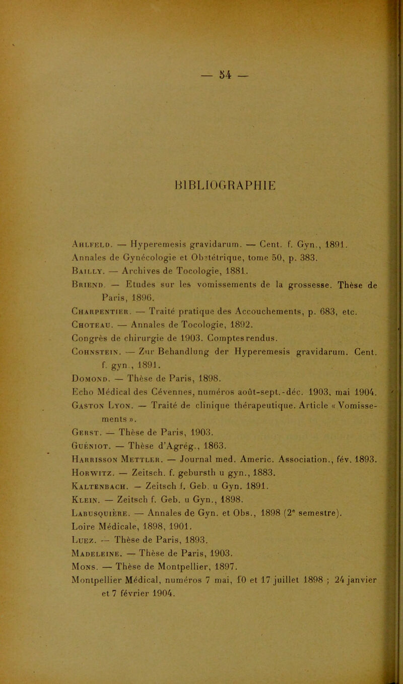 BIBLIOGRAPHIE Ahlfeld. — Hyperemesis gravidarum. — Cent. f. Gyn., 1891. Annales de Gynécologie et 01)?télrique, tome 50, p. 383. Bailly. — Archives de Tocologie, 1881. BniEND. — Etudes sur les vomissements de la grossesse. Thèse de Paris, 1896. Charpentier. — Traité pratique des Accouchements, p. 683, etc. Choteau. — Annales de Tocologie, 1892. Congrès de chirurgie de 1903. Comptes rendus. CoHNSTEiN. — Zur Behandlung der Hyperemesis gravidarum. Cent, f. gyn., 1891. Domono. — Thèse de Paris, 1898. Echo Médical des Cévennes, numéros août-sept.-déc. 1903, mai 1904. Gaston Lyon. — Traité de clinique thérapeutique. Article «Vomisse- ments ». Gerst. — Thèse de Paris, 1903. Guéniot. — Thèse d’Agrég., 1863. Harrisson Mettler. — Journal med. Americ. Association., fév. 1893. Horwitz. — Zeitsch. f. gebursth u gyn., 1883. Kaltenbach. — Zeitsch f. Geb. u Gyn. 1891. Klein. — Zeitsch f. Geb. u Gyn., 1898. Labusquière. — Annales de Gyn. et Obs., 1898 (2* semestre). Loire Médicale, 1898, 1901. Luez. — Thèse de Paris, 1893. Madeleine. — Thèse de Paris, 1903. Mons. — Thèse de Montpellier, 1897. Montpellier Médical, numéros 7 mai, fO et 17 juillet 1898 ; 24 janvier et 7 février 1904.