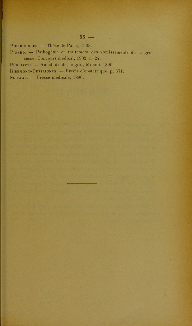 PiEnnHUGUES. — Thèse de Paris, lfl03. Pinard. — Pathogénie et traitement des vomissements de la gros- sesse. Concours médical, 1902, n° 24. PuGLiATTi. — Annali di obs. e gin., Milano, 1890. Ribe.mont-Dessaignes. — Précis d’obstétrique, p. 671. Schwab. — Presse médicale, 1896.