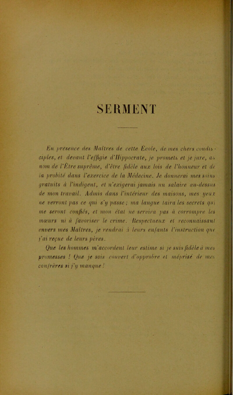 En presenve des Maîtres de cette Ecole, de mes chers candis • ‘ ailles, et devant l’effigie d’Hippocrate, je promets et je jure, au ■; nom de l’Etre suprême, d’être fidèle aux lois de l’honneur et de la probité dans l’exercice de la Médecine. Je donnerai mes soins 5 gratuits à l’indigent, et n’exigerai jamais un salaire au-dessus j de mon travail. Admis dans l’intérieur des maisons, mes ijeuz ^ ne verront pas ce gui s’g passe ; ma langue taira les secrets gui -c me seront confiés, et mon étal ne servira pas à corrompre les mœurs ni à favoriser le crime. Itespectueux et reconnaissant | envers mes Maîtres, je rendrai .v leurs enfants l’instruction gne \ fai reçue de leurs pères. | Que les hommes m’accordent leur estime si je suis fidèle à mes I promesses ! Que je sois couvert d’opprobre et méprisé de mes î confrères si j’g mangue ! ■ É S M