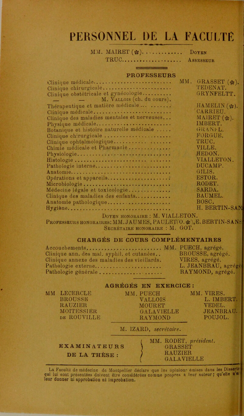 PERSONNEL DE LA FACUI.TE MM. MAIRET(*) Doyen TRUC Assesseur PROFESSEURS Clinique médicale MM. G-RASSET Clinique chirurgicale TEDENAT. Clinique obstétricale et gynécologie GRYNFELTT. — M. Vallois (ch. du cours). Thérapeutique et matière médicale HAMELIN (*). Clinique médicale CARKIEU. Clinique des maladies mentales et nerveuses... MAIRET Physique médicale IMBERT. Botanique et histoire naturelle médicale . ,, . . GRANhL. Clinique chirurgicale FORGUE. Clinique ophtalmologique TRUC. Chimie médicale et Pharmacie VILLE. Physiologie HEDON. Histologie VIALLETON. Pathologie interne DUCAMP. Anatomie GILIS. Opérations et appareils ESTOR. Microbiologie RODET. Médecine légale et toxicologie SARDA. Clinique des maladies des enfants BAUMEL. Anatomie pathologique BOSC. Hygiène H, BERTIN-SAM Doyen honoraire : M. VIALLETON. Professeurs honoraires; MM. J AUMES,PAULETfO.*'),E.BERTIN-SANï Secrétaire honoraire : M. GOT. CHARGÉS DE COURS COMPLÉMENTAIRES Accouchements Clinique ann. des mal. syphil. et cutanées.. Clinique annexe des maladies des vieillards. Pathologie externe Pathologie générale MM. PUECH, agrégé. BROUSSE, agrégé. VIRES, agrégé. L. JEANBRAU, agrégé RAYMOND, agrégé. AGRÉGÉS EN EXERCICE : MM LECERCLE BROUSSE RAUZIER MOITESSIER DE ROUVILLE MM. PUECH VALLOIS MOURET GALAVIELLE RAYMOND MM. VIRES. L. IMBERT. VEDEL. JEANBRAU. POUJOL. M. IZARD, secrétaire. EXAMINATEURS DE LA THÈSE : MM. RODET, président. GRASSET RAUZIER GALAVIELLE La FacuUé de médeciae de Moetpellier déclare que les opieionr émises dans les Disserti qui lui sont présentées doivent être considérées comme propres à leur auteur; qu’elle nei leur donner ni approbation ni improbation.