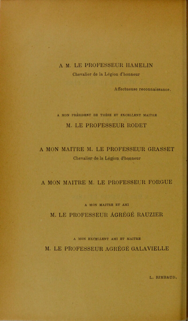 A M. LE PROFESSEUR IIAMELIN Chevalier de la Légion d’honneur Affectueuse reconnaissance. A MON PRÉSIDENT DE THÈSE ET EXCELLENT MAITRE M. LE PROFESSEUR RODET A MON MAITRE M. LE PROFESSEUR GRASSET Chevalier de la Légion d’honneur A MON MAITRE M. LE PROFESSEUR FORGUE A MON MAITRE ET AMI M. LE PROFESSEUR AGRÉGÉ RAUZIER A MON EXCELLENT AMI ET MAITRE M. LE PROFESSEUR AGRÉGÉ GALAVIELLE