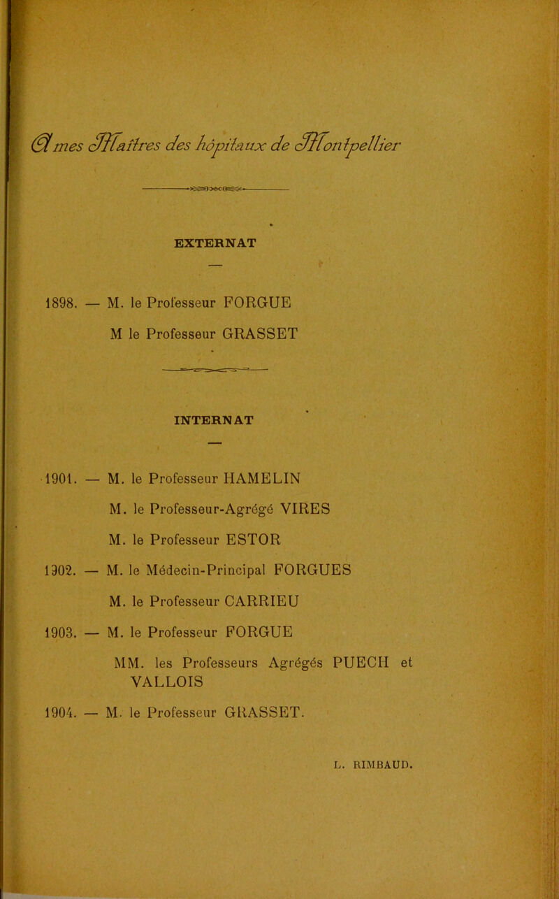 (SImes cïlfaîîres des hôpiîaux de (^ïTontpellier EXTERNAT 1898. — M. le Professeur FORGUE M le Professeur GRASSET INTERNAT 1901. — M. le Professeur HAMELIN M. le Professeur-Agrégé VIRES M. le Professeur ESTOR 1902. — M. le Médecin-Principal FORGUES M. le Professeur CARRIEU 1903. — M. le Professeur FORGUE MM. les Professeurs Agrégés PUECH et VALLOIS 1904. — M. le Professeur GRASSET.